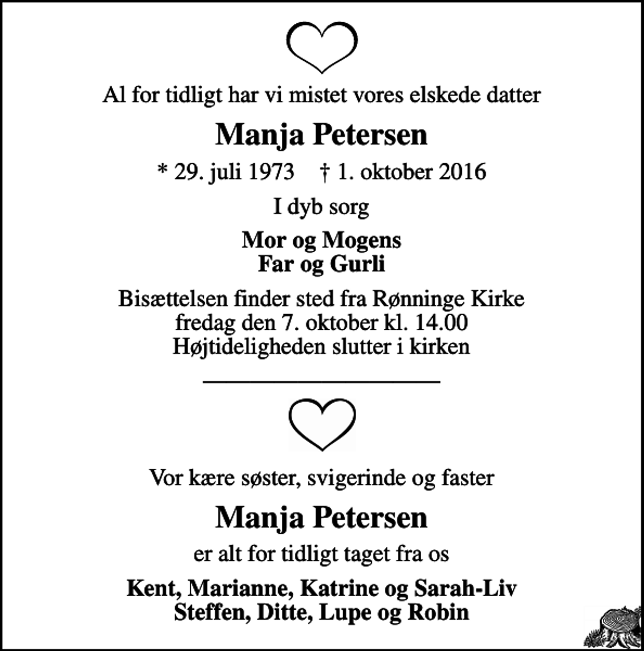 <p>Al for tidligt har vi mistet vores elskede datter<br />Manja Petersen<br />* 29. juli 1973 ✝ 1. oktober 2016<br />I dyb sorg<br />Mor og Mogens Far og Gurli<br />Bisættelsen finder sted fra Rønninge Kirke fredag den 7. oktober kl. 14.00 Højtideligheden slutter i kirken<br />Vor kære søster, svigerinde og faster<br />Manja Petersen<br />er alt for tidligt taget fra os<br />Kent, Marianne, Katrine og Sarah-Liv Steffen, Ditte, Lupe og Robin</p>