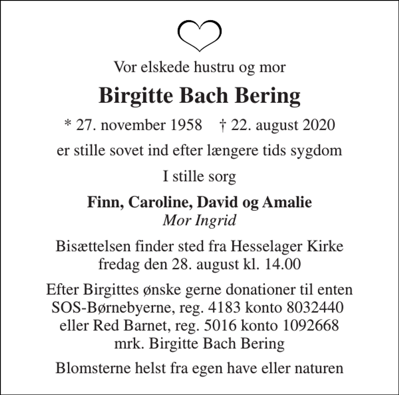 <p>Vor elskede hustru og mor<br />Birgitte Bach Bering<br />* 27. november 1958 † 22. august 2020<br />er stille sovet ind efter længere tids sygdom<br />I stille sorg<br />Finn, Caroline, David og Amalie Mor Ingrid<br />Bisættelsen finder sted fra Hesselager Kirke fredag den 28. august kl. 14.00<br />Efter Birgittes ønske gerne donationer til enten SOS-Børnebyerne, reg. 4183 konto 8032440 eller Red Barnet, reg. 5016 konto 1092668 mrk. Birgitte Bach Bering<br />Blomsterne helst fra egen have eller naturen</p>
