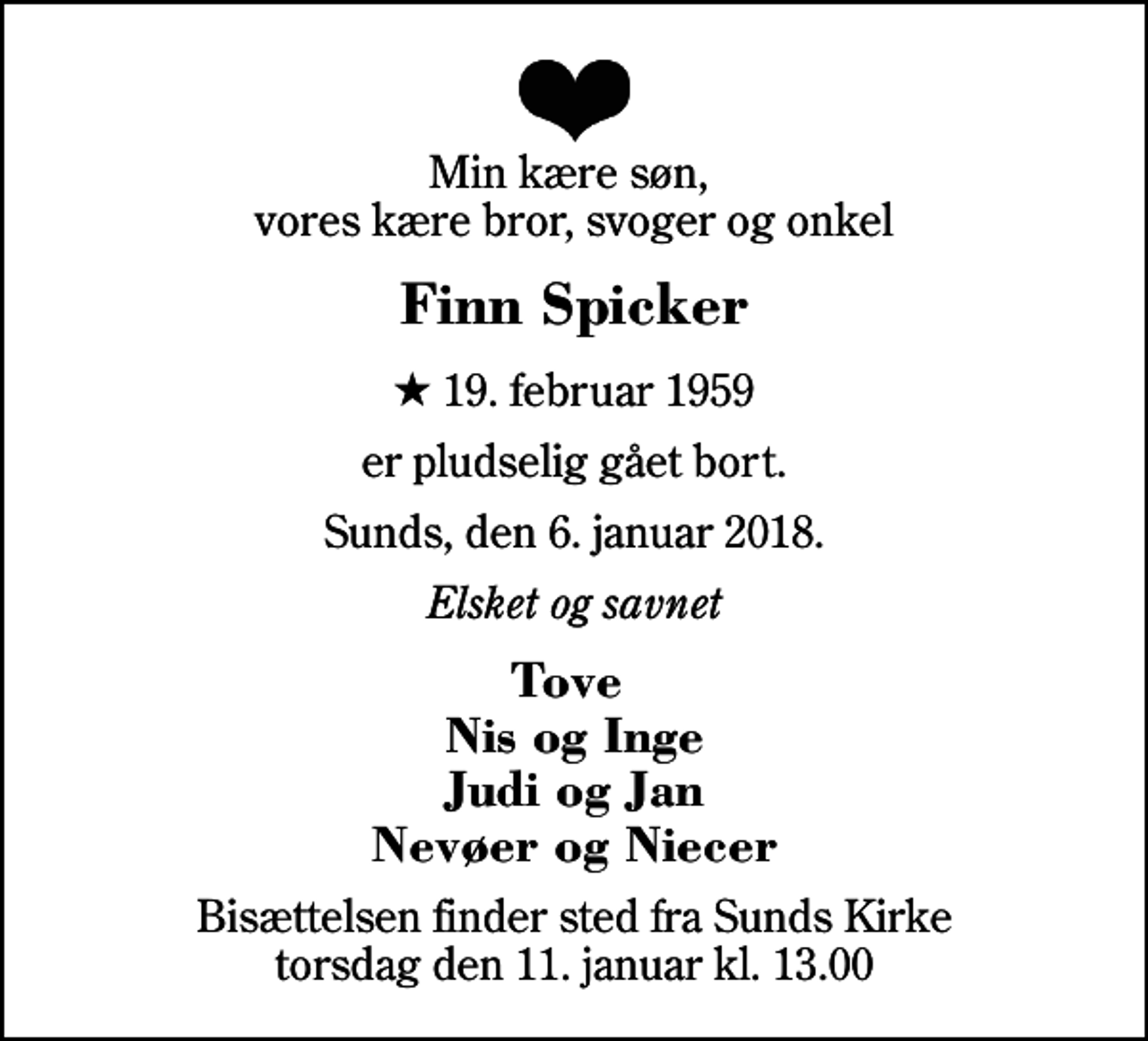 <p>Min kære søn, vores kære bror, svoger og onkel<br />Finn Spicker<br />* 19. februar 1959<br />er pludselig gået bort.<br />Sunds, den 6. januar 2018.<br />Elsket og savnet<br />Tove Nis og Inge Judi og Jan Nevøer og Niecer<br />Bisættelsen finder sted fra Sunds Kirke torsdag den 11. januar kl. 13.00</p>