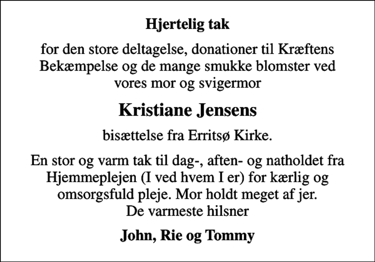 <p>Hjertelig tak<br />for den store deltagelse, donationer til Kræftens Bekæmpelse og de mange smukke blomster ved vores mor og svigermor<br />Kristiane Jensens<br />bisættelse fra Erritsø Kirke.<br />En stor og varm tak til dag-, aften- og natholdet fra Hjemmeplejen (I ved hvem I er) for kærlig og omsorgsfuld pleje. Mor holdt meget af jer. De varmeste hilsner<br />John, Rie og Tommy</p>