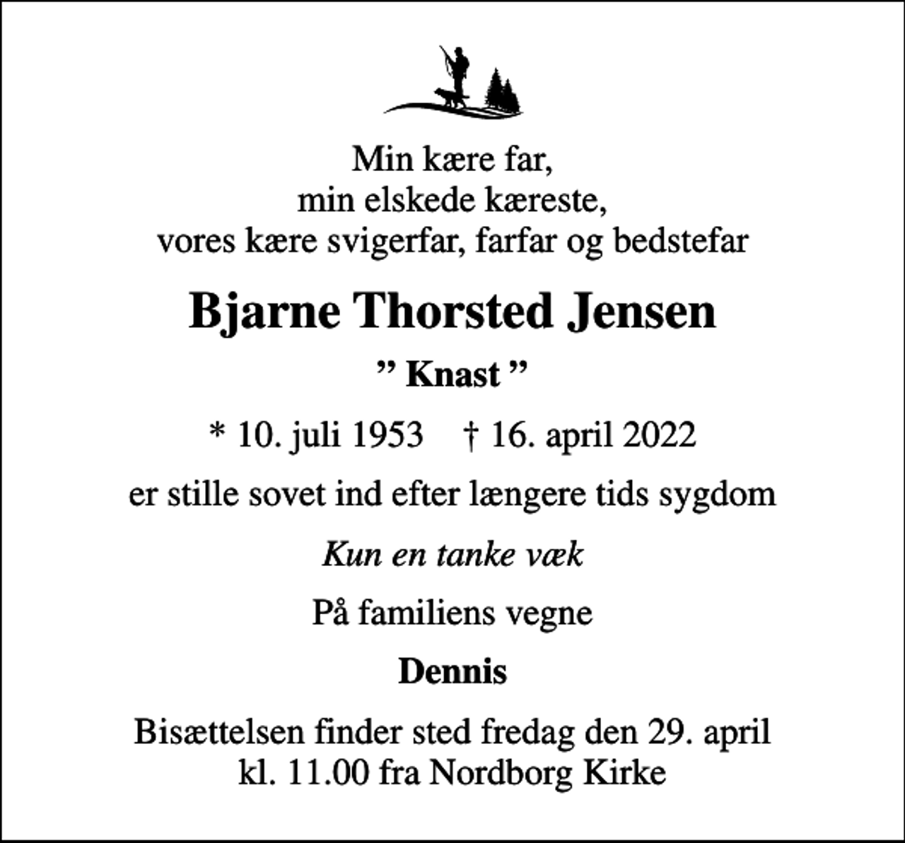 <p>Min kære far, min elskede kæreste, vores kære svigerfar, farfar og bedstefar<br />Bjarne Thorsted Jensen<br />Knast<br />* 10. juli 1953 ✝ 16. april 2022<br />er stille sovet ind efter længere tids sygdom<br />Kun en tanke væk<br />På familiens vegne<br />Dennis<br />Bisættelsen finder sted fredag den 29. april kl. 11.00 fra Nordborg Kirke</p>
