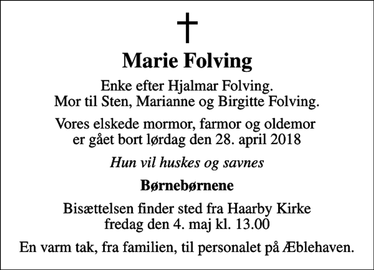<p>Marie Folving<br />Enke efter Hjalmar Folving. Mor til Sten, Marianne og Birgitte Folving.<br />Vores elskede mormor, farmor og oldemor er gået bort lørdag den 28. april 2018<br />Hun vil huskes og savnes<br />Børnebørnene<br />Bisættelsen finder sted fra Haarby Kirke fredag den 4. maj kl. 13.00<br />En varm tak, fra familien, til personalet på Æblehaven.</p>