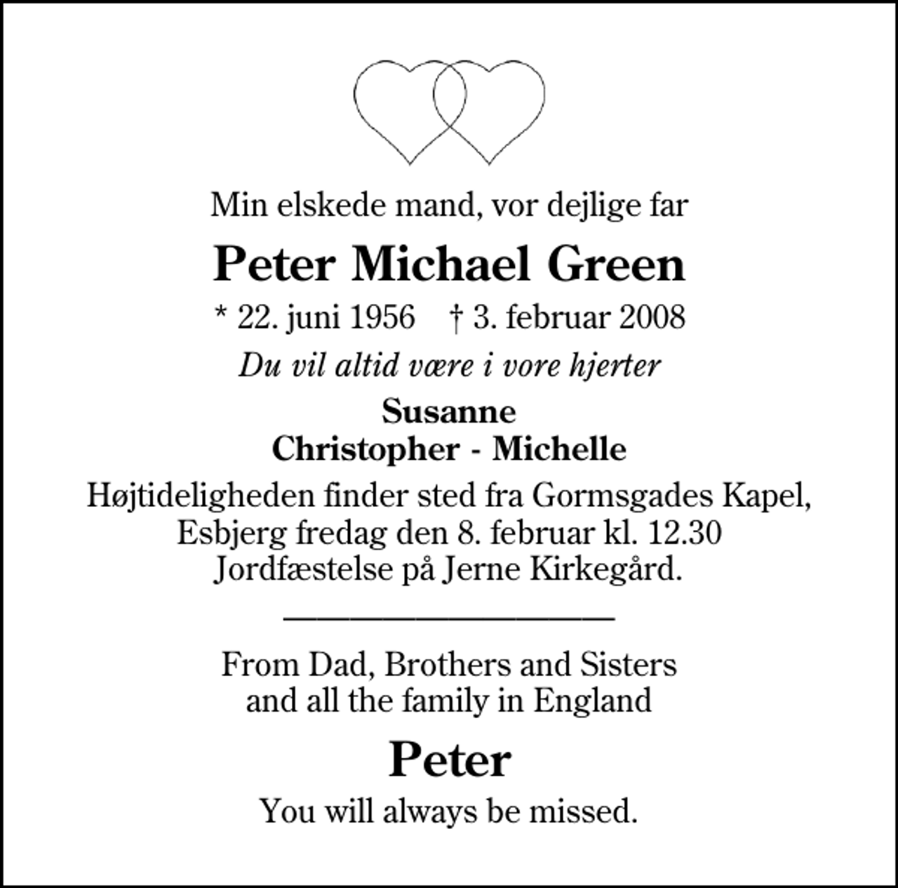 <p>Min elskede mand, vor dejlige far<br />Peter Michael Green<br />* 22. juni 1956 ✝ 3. februar 2008<br />Du vil altid være i vore hjerter<br />Susanne Christopher - Michelle<br />Højtideligheden finder sted fra Gormsgades Kapel fredag den 8. februar kl. 12.30 Jordfæstelse på Jerne Kirkegård.<br />From Dad, Brothers and Sisters and all the family in England<br />Peter<br />You will always be missed.</p>