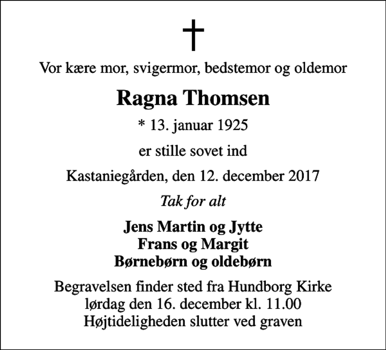 <p>Vor kære mor, svigermor, bedstemor og oldemor<br />Ragna Thomsen<br />* 13. januar 1925<br />er stille sovet ind<br />Kastaniegården, den 12. december 2017<br />Tak for alt<br />Jens Martin og Jytte Frans og Margit Børnebørn og oldebørn<br />Begravelsen finder sted fra Hundborg Kirke lørdag den 16. december kl. 11.00 Højtideligheden slutter ved graven</p>