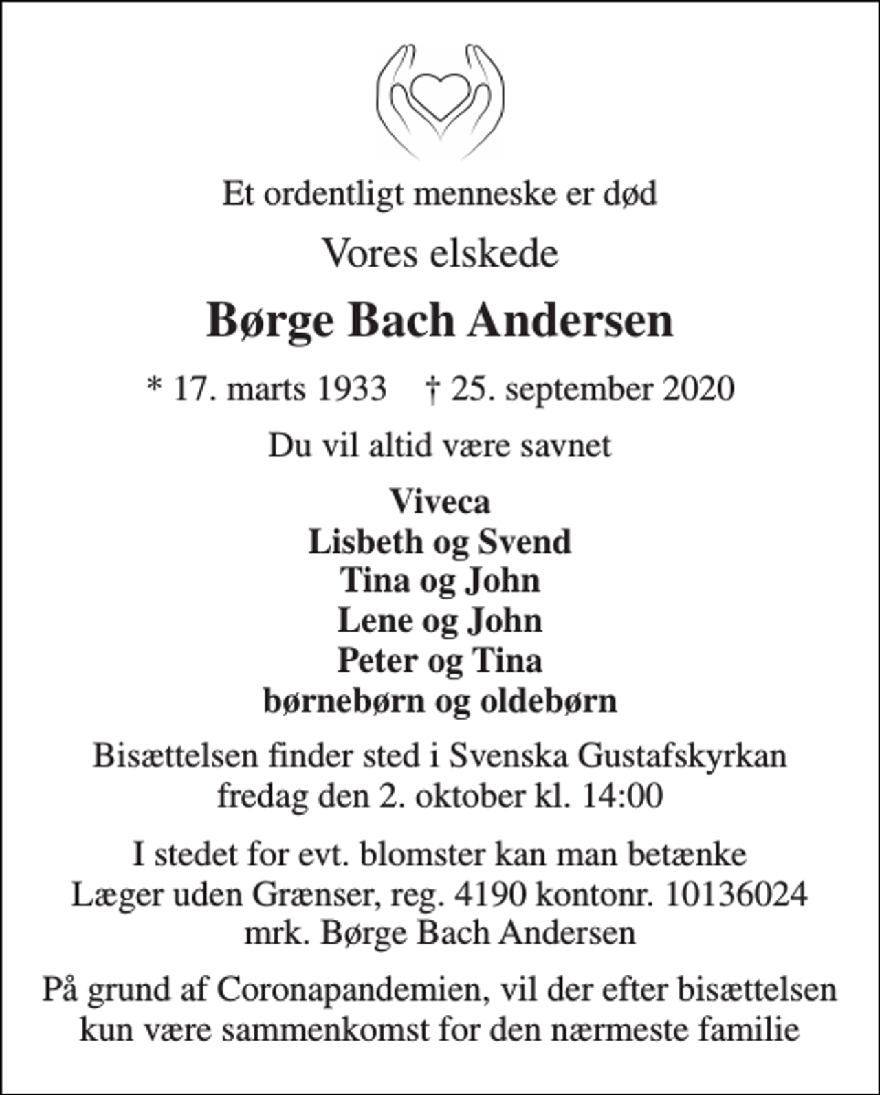 <p>Et ordentligt menneske er død<br />Vores elskede<br />Børge Bach Andersen<br />*​ 17. marts 1933​ †​ 25. september 2020<br />Du vil altid være savnet<br />Viveca Lisbeth og Svend Tina og John Lene og John Peter og Tina børnebørn og oldebørn<br />Bisættelsen finder sted i Svenska Gustafskyrkan fredag den 2. oktober kl. 14:00<br />I stedet for evt. blomster kan man betænke Læger uden Grænser, reg. 4190 kontonr. 10136024 mrk. Børge Bach Andersen<br />På grund af Coronapandemien, vil der efter bisættelsen kun være sammenkomst for den nærmeste familie</p>