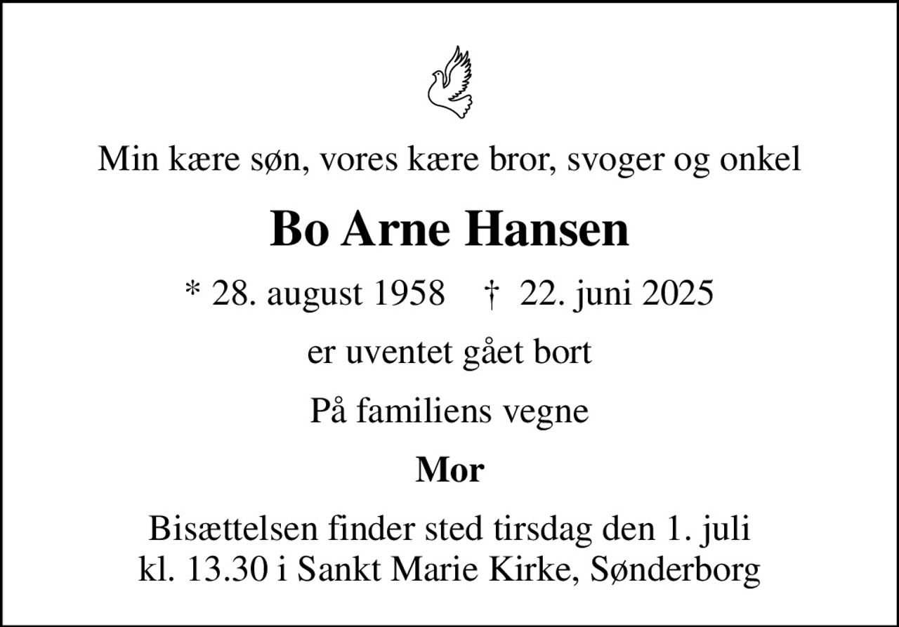 Min kære søn, vores kære bror, svoger og onkel
Bo Arne Hansen
* 28. august 1958    ✝ 22. juni 2025
er uventet gået bort
På familiens vegne
Mor
Bisættelsen finder sted tirsdag den 1. juli kl. 13.30 i Sankt Marie Kirke, Sønderborg