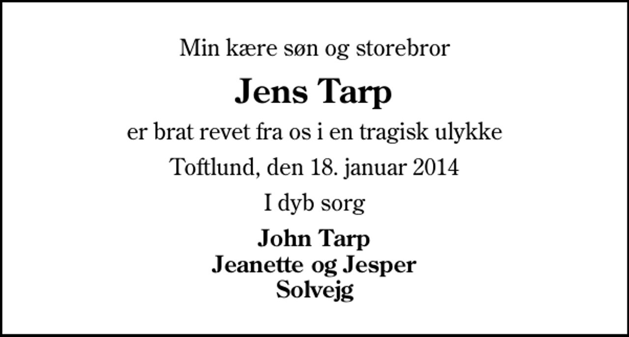<p>Min kære søn og storebror<br />Jens Tarp<br />er brat revet fra os i en tragisk ulykke<br />Toftlund, den 18. januar 2014<br />I dyb sorg<br />John Tarp Jeanette og Jesper Solvejg</p>