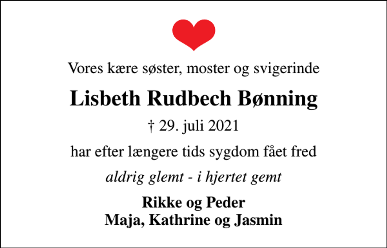 <p>Vores kære søster, moster og svigerinde<br />Lisbeth Rudbech Bønning<br />✝ 29. juli 2021<br />har efter længere tids sygdom fået fred<br />aldrig glemt - i hjertet gemt<br />Rikke og Peder Maja, Kathrine og Jasmin</p>