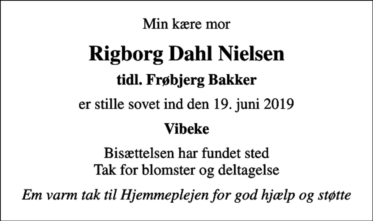 <p>Min kære mor<br />Rigborg Dahl Nielsen<br />tidl. Frøbjerg Bakker<br />er stille sovet ind den 19. juni 2019<br />Vibeke<br />Bisættelsen har fundet sted Tak for blomster og deltagelse<br />Em varm tak til Hjemmeplejen for god hjælp og støtte</p>