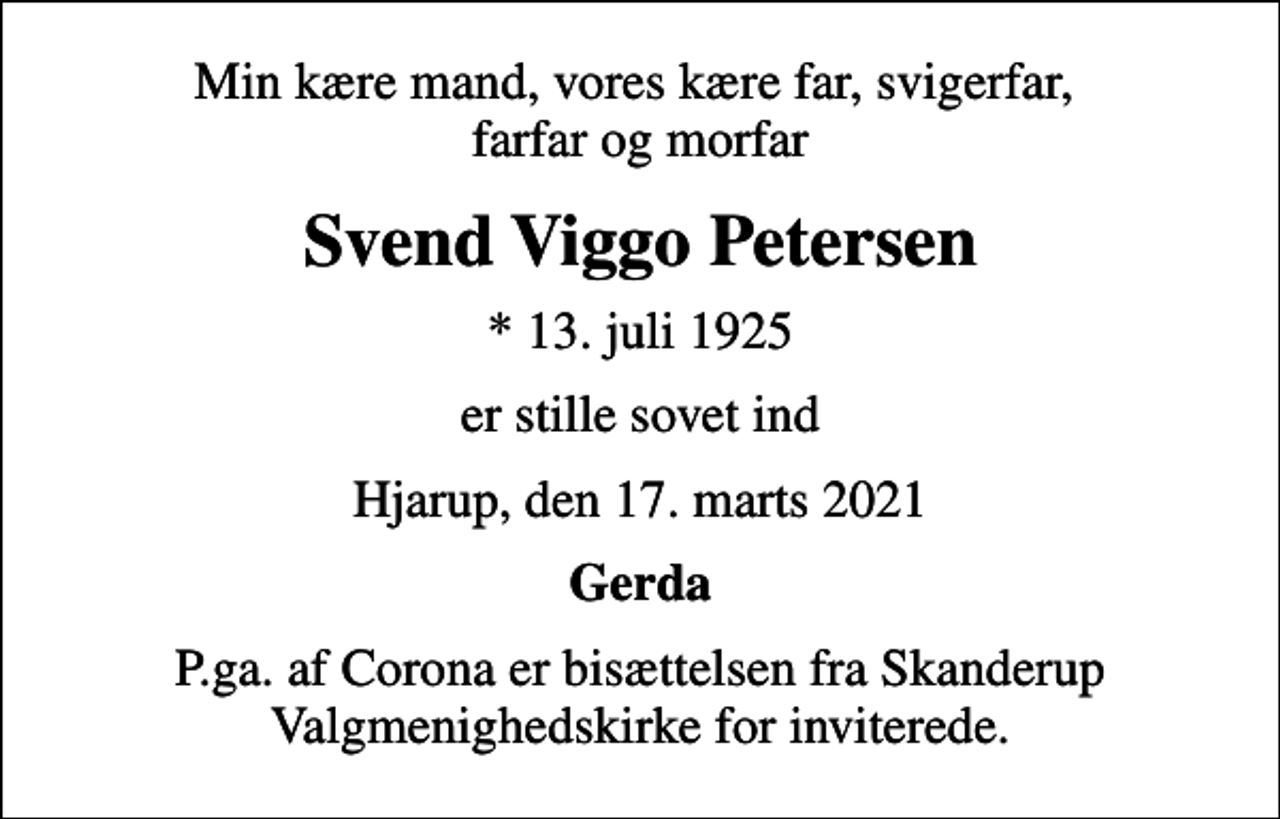<p>Min kære mand, vores kære far, svigerfar, farfar og morfar<br />Svend Viggo Petersen<br />* 13. juli 1925<br />er stille sovet ind<br />Hjarup, den 17. marts 2021<br />Gerda<br />P.ga. af Corona er bisættelsen fra Skanderup Valgmenighedskirke for inviterede.</p>