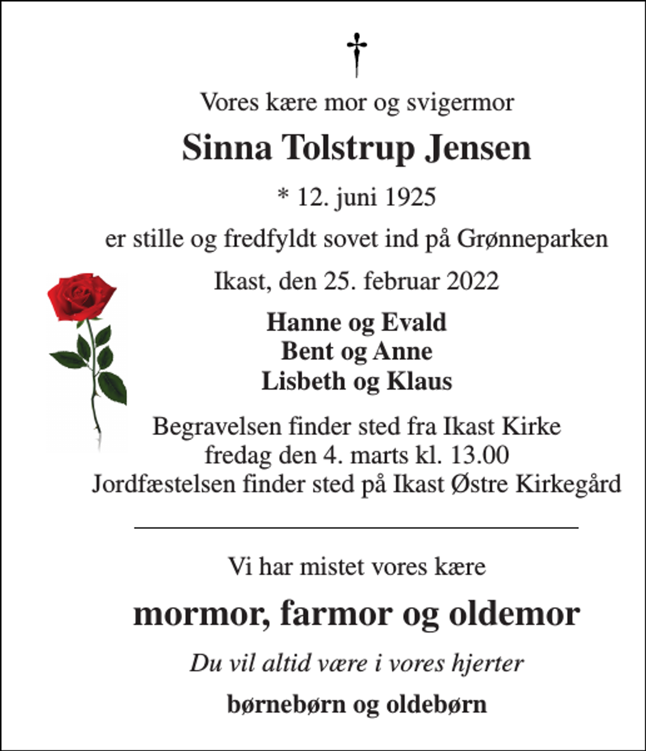 <p>Vores kære mor og svigermor<br />Sinna Tolstrup Jensen<br />★​ 12. juni 1925<br />er stille og fredfyldt sovet ind på Grønneparken<br />Ikast, den 25. februar 2022<br />Hanne og Evald Bent og Anne Lisbeth og Klaus<br />Begravelsen​ finder sted fra Ikast Kirke​ fredag den 4. marts​ kl. 13.00 Jordfæstelsen finder sted på Ikast Østre Kirkegård<br />Vi har mistet vores kære<br />mormor, farmor og oldemor<br />Du vil altid være i vores hjerter<br />børnebørn og oldebørn</p>