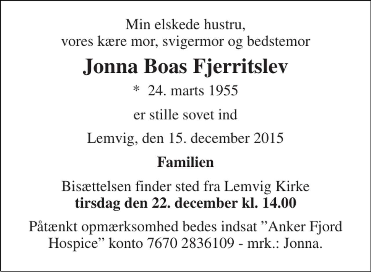 <p>Min elskede hustru, vores kære mor, svigermor og bedstemor<br />Jonna Boas Fjerritslev<br />*​ 24. marts 1955<br />er stille sovet ind<br />Lemvig, den 15. december 2015<br />Familien<br />Bisættelsen finder sted fra Lemvig Kirke tirsdag den 22. december kl. 14.00<br />Påtænkt opmærksomhed bedes indsat ”Anker Fjord Hospice” konto 7670 2836109 - mrk.: Jonna.</p>