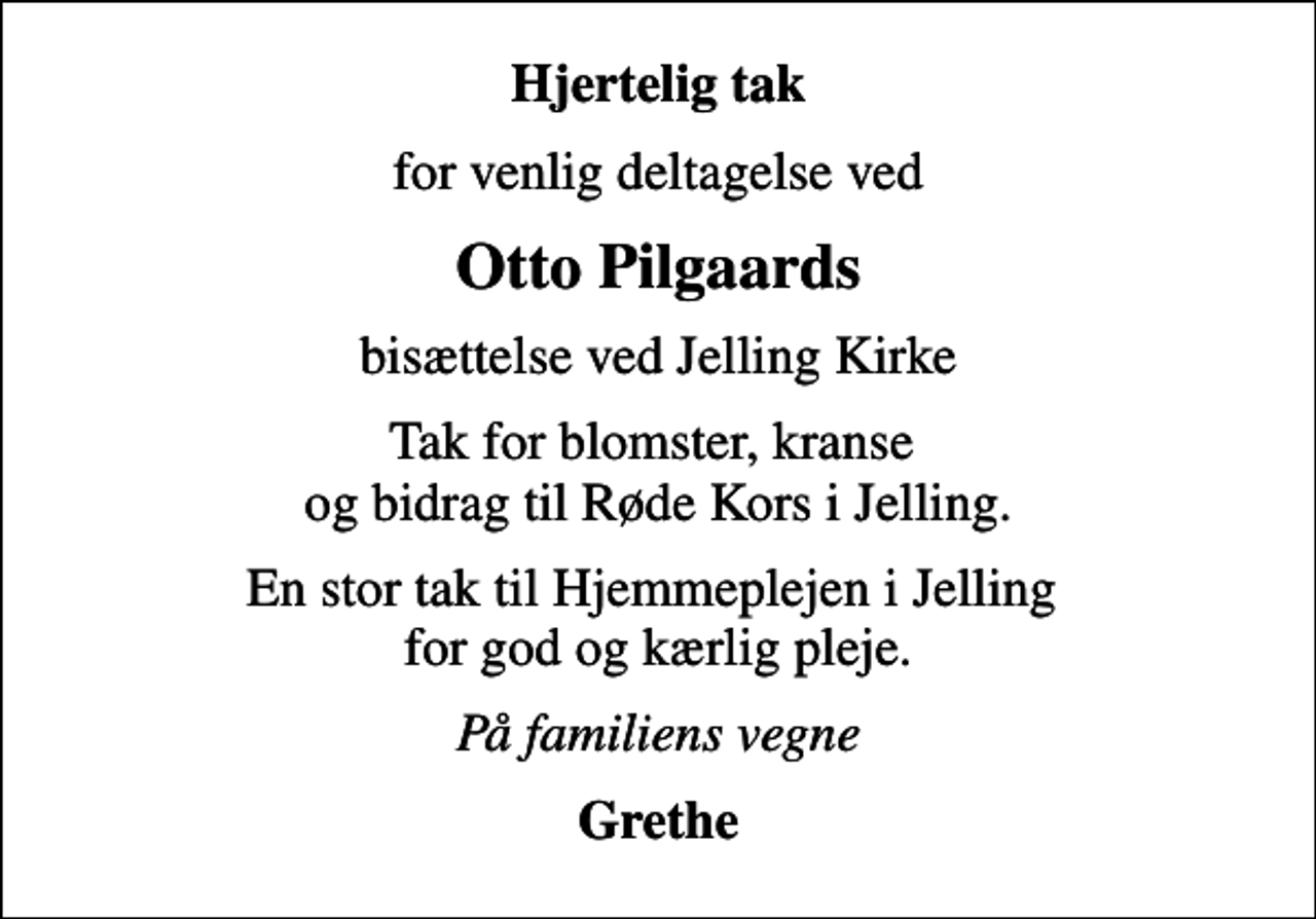 <p>Hjertelig tak<br />for venlig deltagelse ved<br />Otto Pilgaards<br />bisættelse ved Jelling Kirke<br />Tak for blomster, kranse og bidrag til Røde Kors i Jelling.<br />En stor tak til Hjemmeplejen i Jelling for god og kærlig pleje.<br />På familiens vegne<br />Grethe</p>