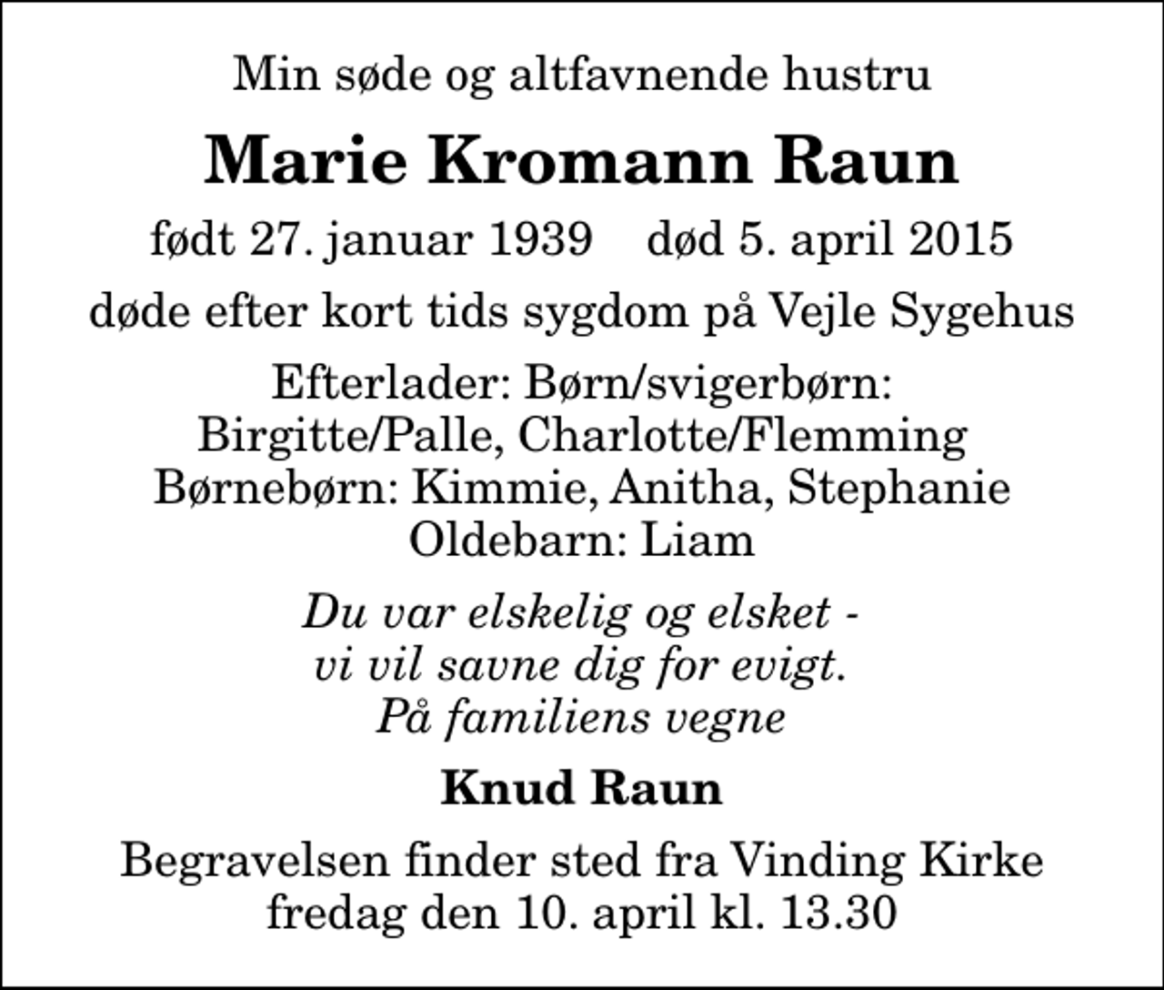 <p>Min søde og altfavnende hustru<br />Marie Kromann Raun<br />født 27. januar 1939 død 5. april 2015<br />døde efter kort tids sygdom på Vejle Sygehus<br />Efterlader: Børn/svigerbørn: Birgitte/Palle, Charlotte/Flemming Børnebørn: Kimmie, Anitha, Stephanie Oldebarn: Liam<br />Du var elskelig og elsket - vi vil savne dig for evigt. På familiens vegne<br />Knud Raun<br />Begravelsen finder sted fra Vinding Kirke fredag den 10. april kl. 13.30</p>