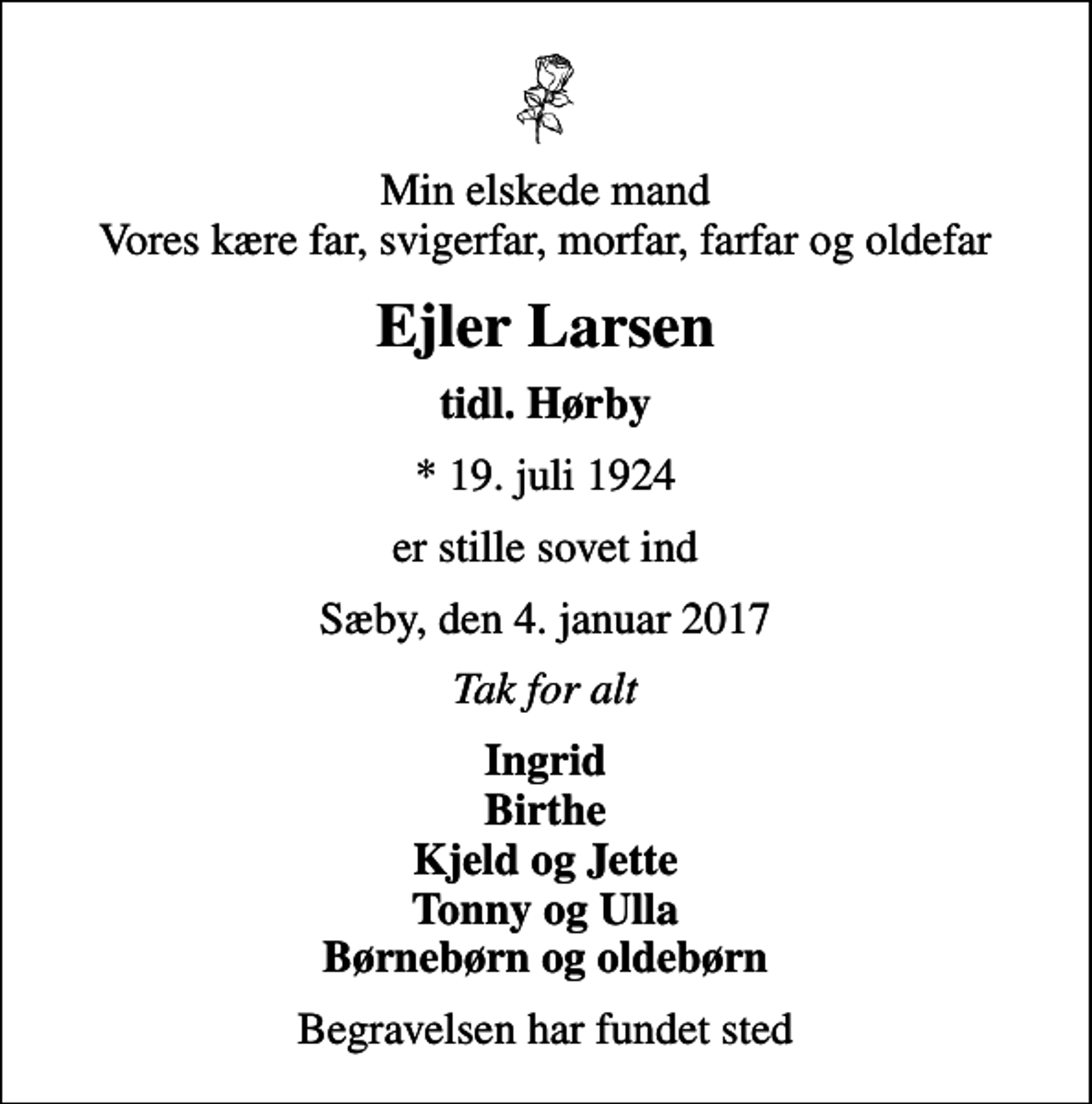 <p>Min elskede mand Vores kære far, svigerfar, morfar, farfar og oldefar<br />Ejler Larsen<br />tidl. Hørby<br />* 19. juli 1924<br />er stille sovet ind<br />Sæby, den 4. januar 2017<br />Tak for alt<br />Ingrid Birthe Kjeld og Jette Tonny og Ulla Børnebørn og oldebørn<br />Begravelsen har fundet sted</p>