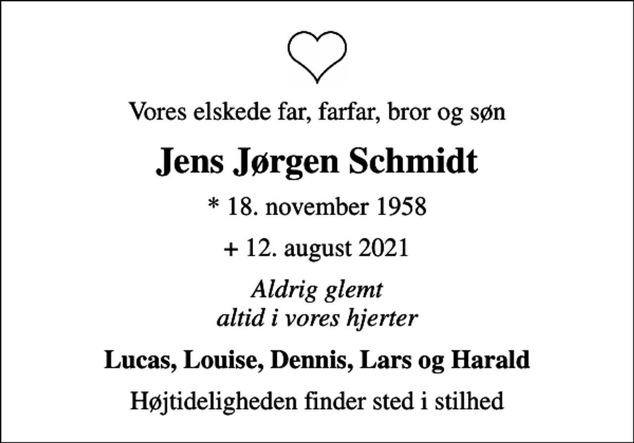 <p>Vores elskede far, farfar, bror og søn<br />Jens Jørgen Schmidt<br />* 18. november 1958<br />+ 12. august 2021<br />Aldrig glemt altid i vores hjerter<br />Lucas, Louise, Dennis, Lars og Harald<br />Højtideligheden finder sted i stilhed</p>