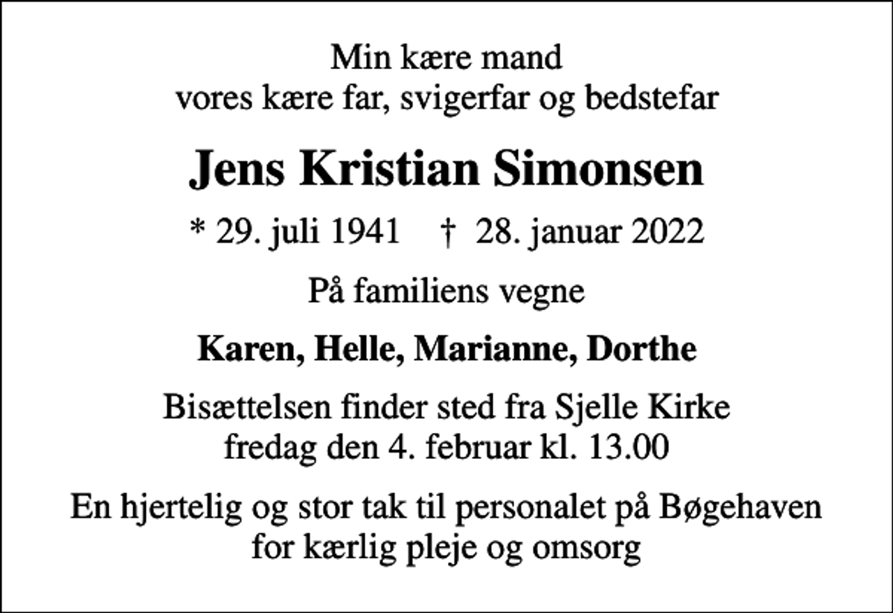 <p>Min kære mand vores kære far, svigerfar og bedstefar<br />Jens Kristian Simonsen<br />* 29. juli 1941 ✝ 28. januar 2022<br />På familiens vegne<br />Karen, Helle, Marianne, Dorthe<br />Bisættelsen finder sted fra Sjelle Kirke fredag den 4. februar kl. 13.00<br />En hjertelig og stor tak til personalet på Bøgehaven for kærlig pleje og omsorg</p>