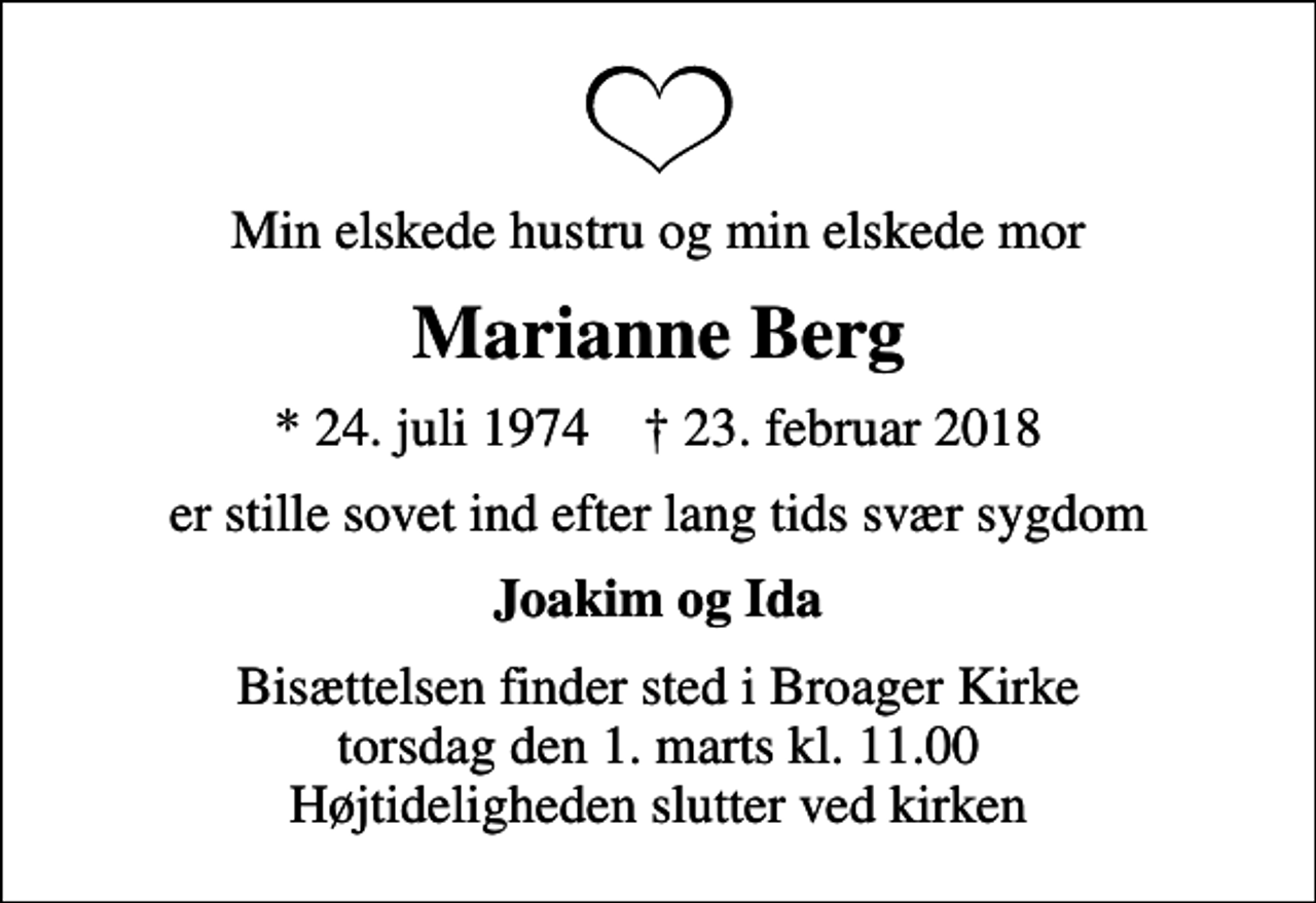 <p>Min elskede hustru og min elskede mor<br />Marianne Berg<br />* 24. juli 1974 ✝ 23. februar 2018<br />er stille sovet ind efter lang tids svær sygdom<br />Joakim og Ida<br />Bisættelsen finder sted i Broager Kirke torsdag den 1. marts kl. 11.00 Højtideligheden slutter ved kirken</p>
