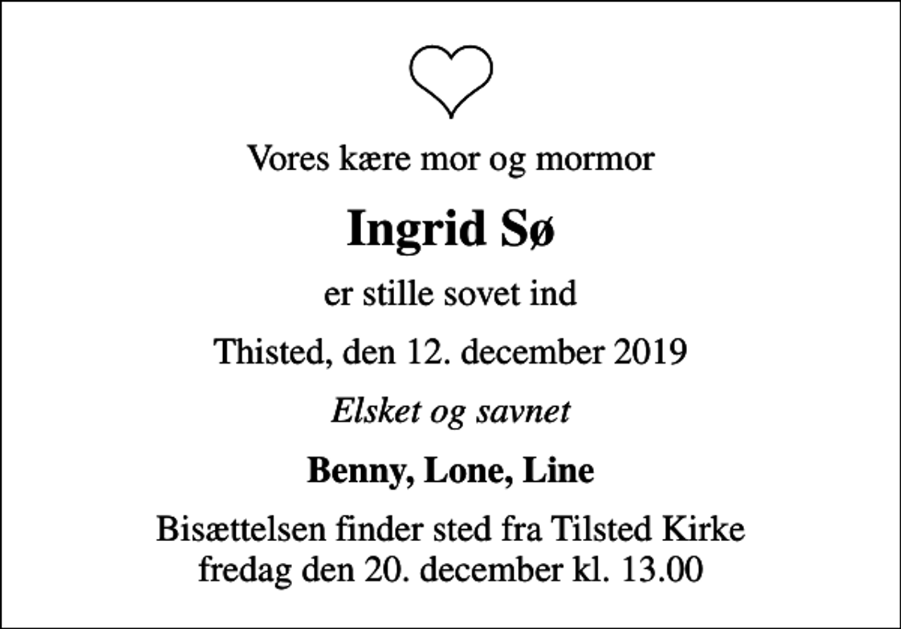 <p>Vores kære mor og mormor<br />Ingrid Sø<br />er stille sovet ind<br />Thisted, den 12. december 2019<br />Elsket og savnet<br />Benny, Lone, Line<br />Bisættelsen finder sted fra Tilsted Kirke fredag den 20. december kl. 13.00</p>