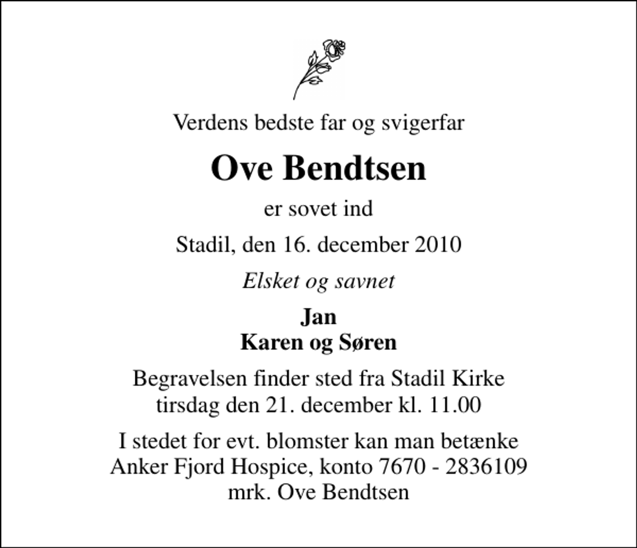 <p>Verdens bedste far og svigerfar<br />Ove Bendtsen<br />er sovet ind<br />Stadil, den 16. december 2010<br />Elsket og savnet<br />Jan Karen og Søren<br />Begravelsen finder sted fra Stadil Kirke tirsdag den 21. december kl. 11.00<br />I stedet for evt. blomster kan man betænke<br />Anker Fjord Hospice konto7670-2836109mrk. Ove<br />Bendtsen</p>