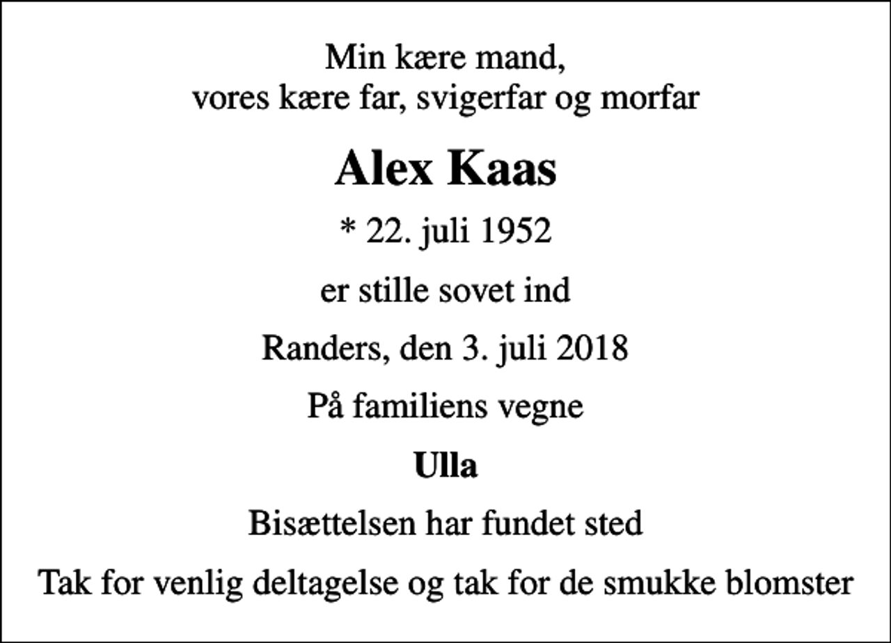 <p>Min kære mand, vores kære far, svigerfar og morfar<br />Alex Kaas<br />* 22. juli 1952<br />er stille sovet ind<br />Randers, den 3. juli 2018<br />På familiens vegne<br />Ulla<br />Bisættelsen har fundet sted<br />Tak for venlig deltagelse og tak for de smukke blomster</p>
