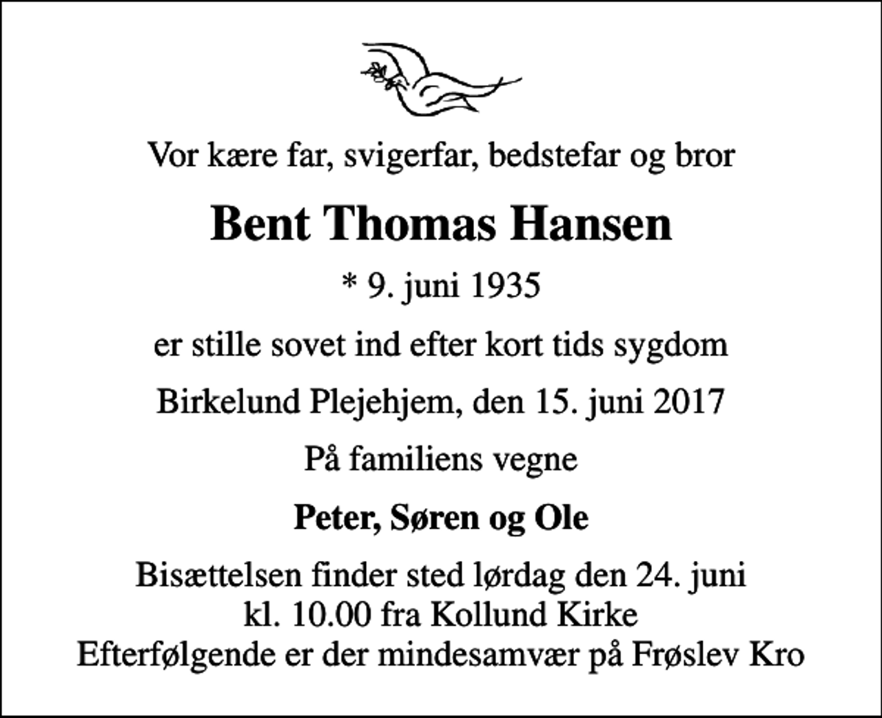 <p>Vor kære far, svigerfar, bedstefar og bror<br />Bent Thomas Hansen<br />* 9. juni 1935<br />er stille sovet ind efter kort tids sygdom<br />Birkelund Plejehjem, den 15. juni 2017<br />På familiens vegne<br />Peter, Søren og Ole<br />Bisættelsen finder sted lørdag den 24. juni kl. 10.00 fra Kollund Kirke Efterfølgende er der mindesamvær på Frøslev Kro</p>