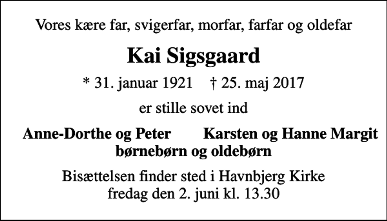 <p>Vores kære far, svigerfar, morfar, farfar og oldefar<br />Kai Sigsgaard<br />* 31. januar 1921 ✝ 25. maj 2017<br />er stille sovet ind<br />Anne-Dorthe og Peter<br />Karsten og Hanne Margit<br />Bisættelsen finder sted i Havnbjerg Kirke fredag den 2. juni kl. 13.30</p>