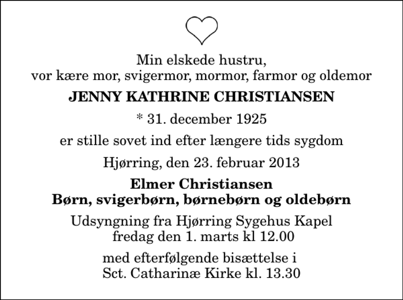 <p>Min elskede hustru, vor kære mor, svigermor, mormor, farmor og oldemor<br />Jenny Kathrine Christiansen<br />* 31. december 1925<br />er stille sovet ind efter længere tids sygdom<br />Hjørring, den 23. februar 2013<br />Elmer Christiansen Børn, svigerbørn, børnebørn og oldebørn<br />Udsyngning fra Hjørring Sygehus Kapel fredag den 1. marts kl 12.00<br />med efterfølgende bisættelse i Sct. Catharinæ Kirke kl. 13.30</p>