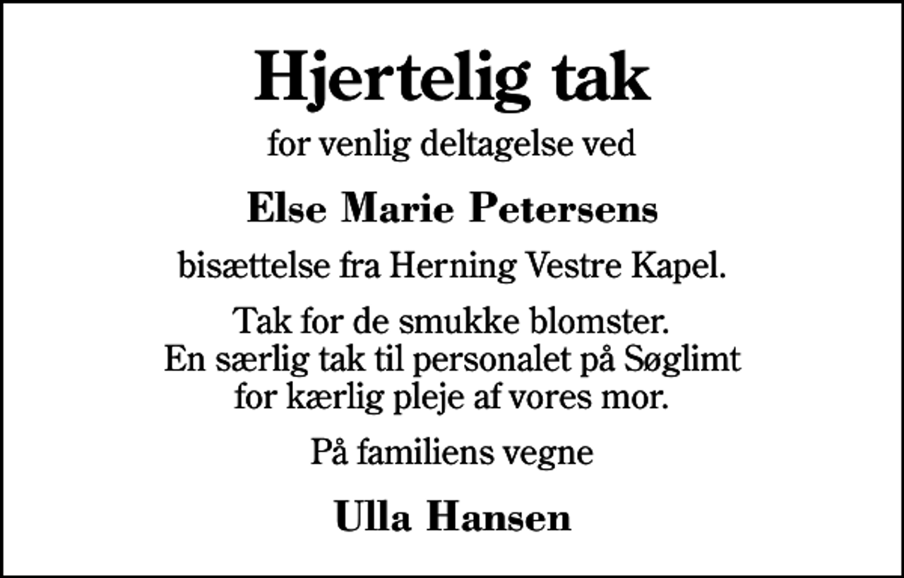 <p>Hjertelig tak<br />for venlig deltagelse ved<br />Else Marie Petersens<br />bisættelse fra Herning Vestre Kapel.<br />Tak for de smukke blomster. En særlig tak til personalet på Søglimt for kærlig pleje af vores mor.<br />På familiens vegne<br />Ulla Hansen</p>