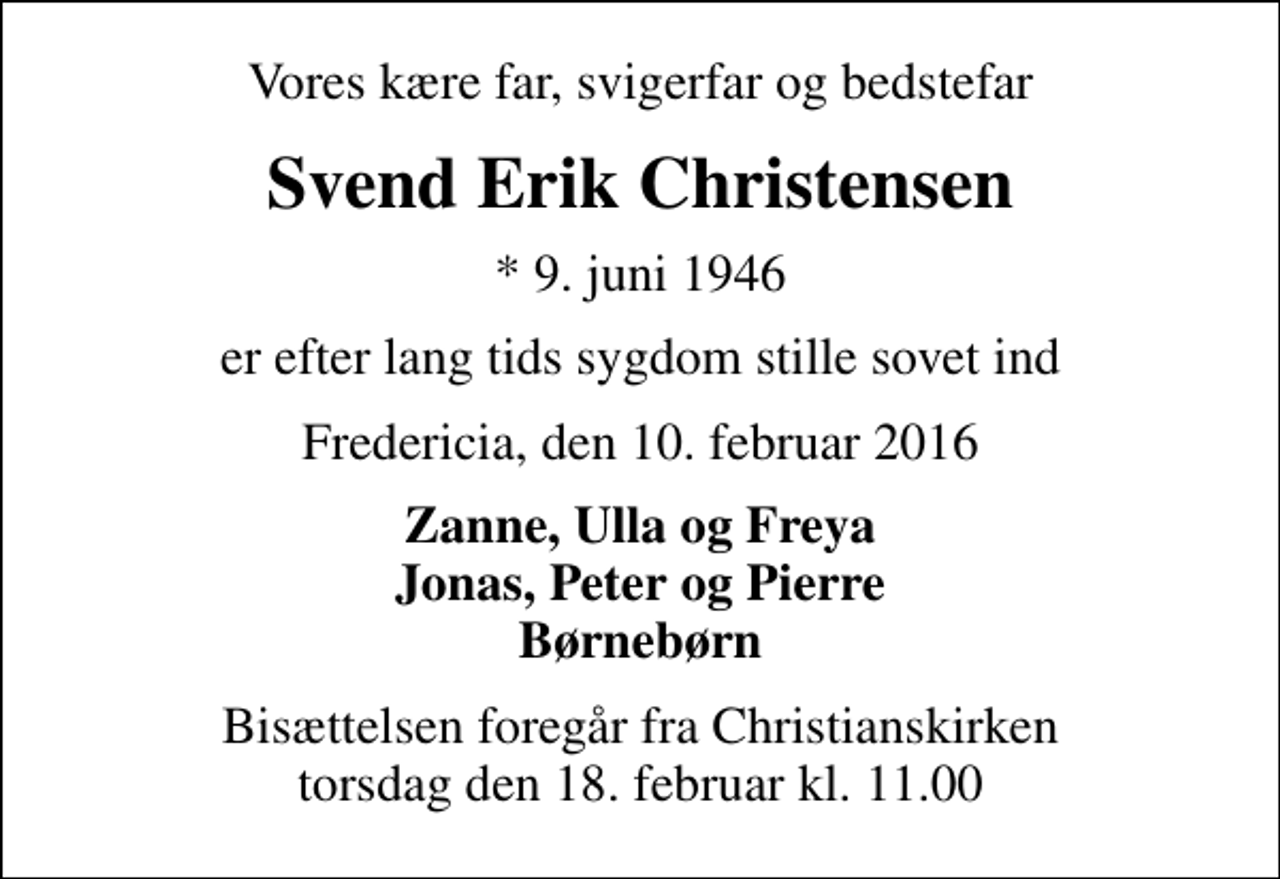 <p>Vores kære far, svigerfar og bedstefar<br />Svend Erik Christensen<br />* 9. juni 1946<br />er efter lang tids sygdom stille sovet ind<br />Fredericia, den 10. februar 2016<br />Zanne, Ulla og Freya Jonas, Peter og Pierre Børnebørn<br />Bisættelsen foregår fra Christianskirken torsdag den 18. februar kl. 11.00</p>