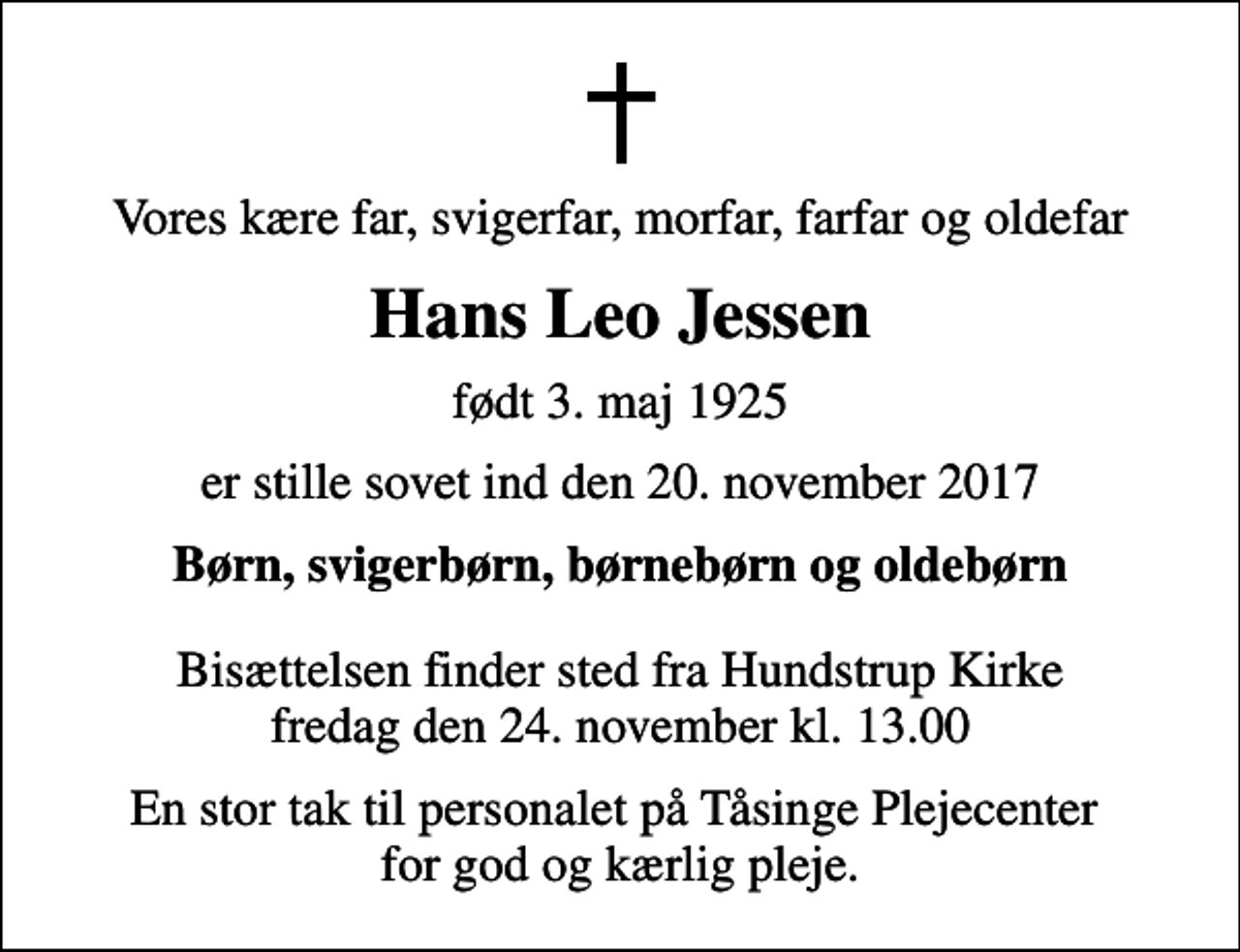 <p>Vores kære far, svigerfar, morfar, farfar og oldefar<br />Hans Leo Jessen<br />født 3. maj 1925<br />er stille sovet ind den 20. november 2017<br />Børn, svigerbørn, børnebørn og oldebørn<br />Bisættelsen finder sted fra Hundstrup Kirke fredag den 24. november kl. 13.00<br />En stor tak til personalet på Tåsinge Plejecenter for god og kærlig pleje.</p>