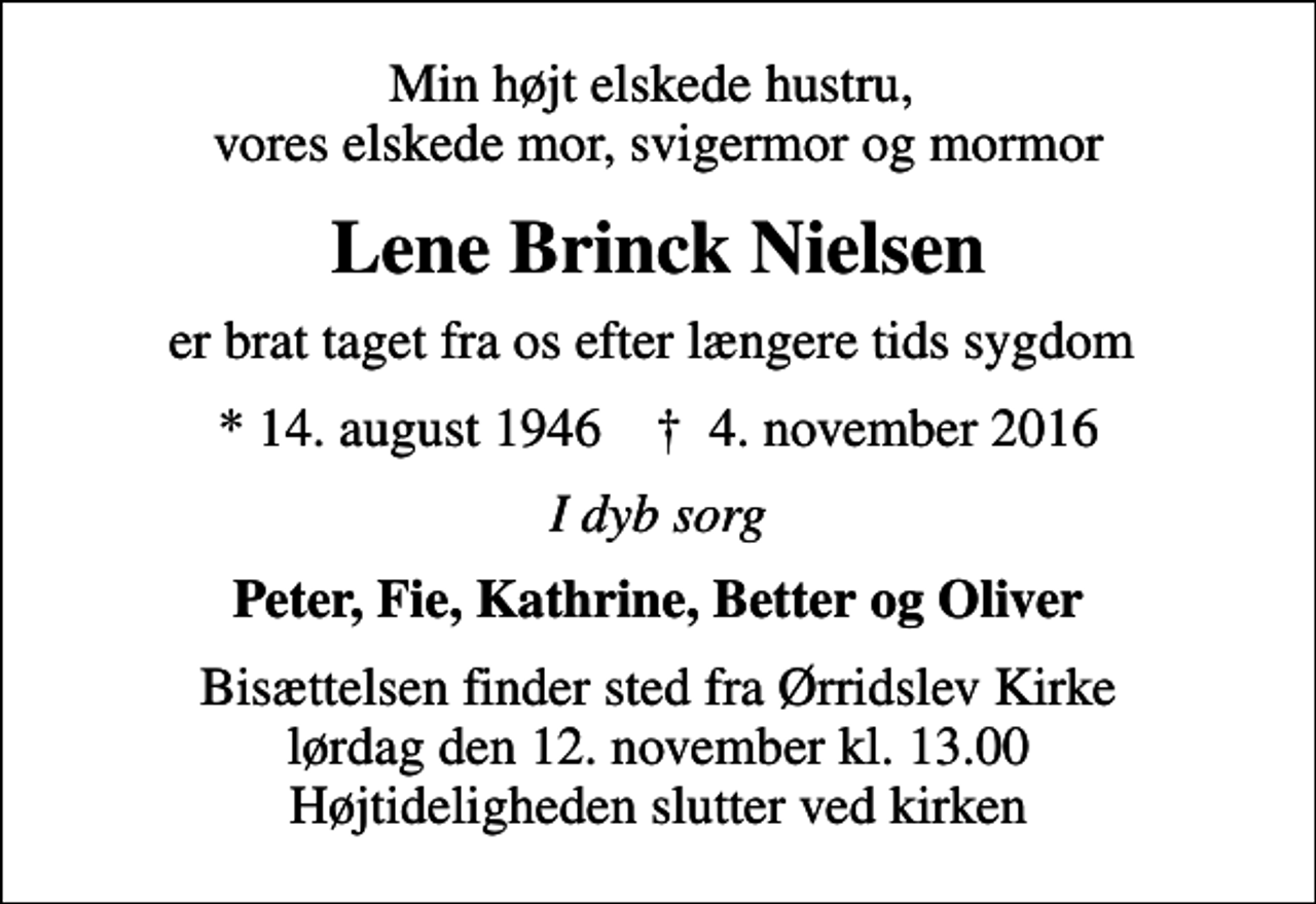 <p>Min højt elskede hustru, vores elskede mor, svigermor og mormor<br />Lene Brinck Nielsen<br />er brat taget fra os efter længere tids sygdom<br />* 14. august 1946 ✝ 4. november 2016<br />I dyb sorg<br />Peter, Fie, Kathrine, Better og Oliver<br />Bisættelsen finder sted fra Ørridslev Kirke lørdag den 12. november kl. 13.00 Højtideligheden slutter ved kirken</p>