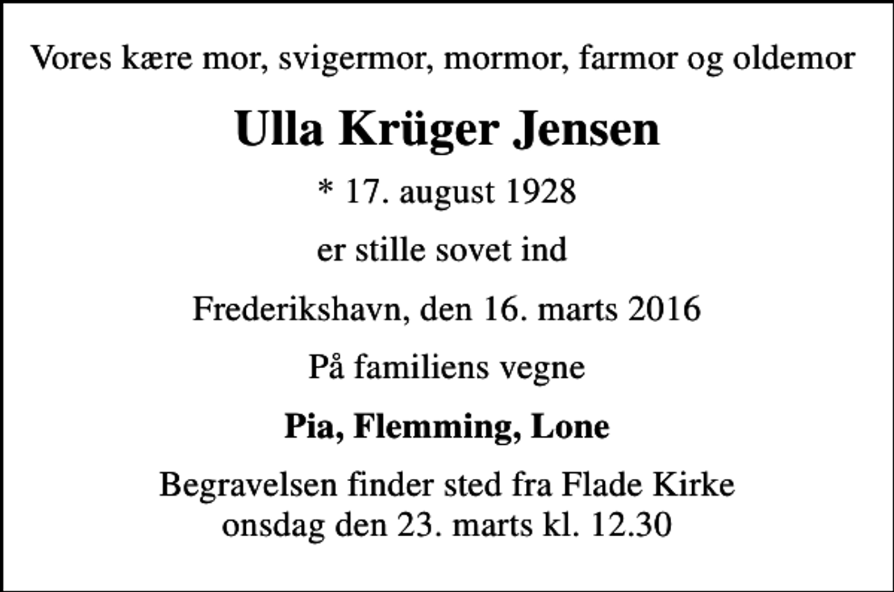 <p>Vores kære mor, svigermor, mormor, farmor og oldemor<br />Ulla Krüger Jensen<br />* 17. august 1928<br />er stille sovet ind<br />Frederikshavn, den 16. marts 2016<br />På familiens vegne<br />Pia, Flemming, Lone<br />Begravelsen finder sted fra Flade Kirke onsdag den 23. marts kl. 12.30</p>
