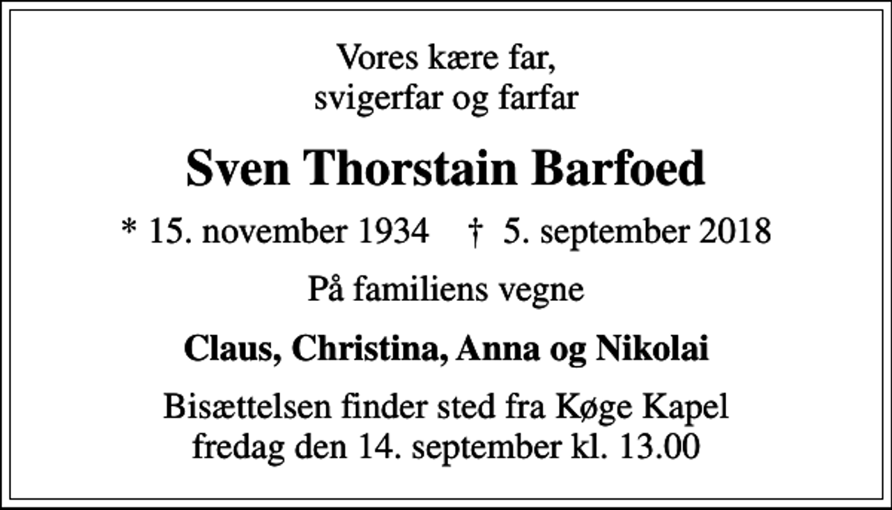 <p>Vores kære far, svigerfar og farfar<br />Sven Thorstain Barfoed<br />* 15. november 1934 ✝ 5. september 2018<br />På familiens vegne<br />Claus, Christina, Anna og Nikolai<br />Bisættelsen finder sted fra Køge Kapel fredag den 14. september kl. 13.00</p>