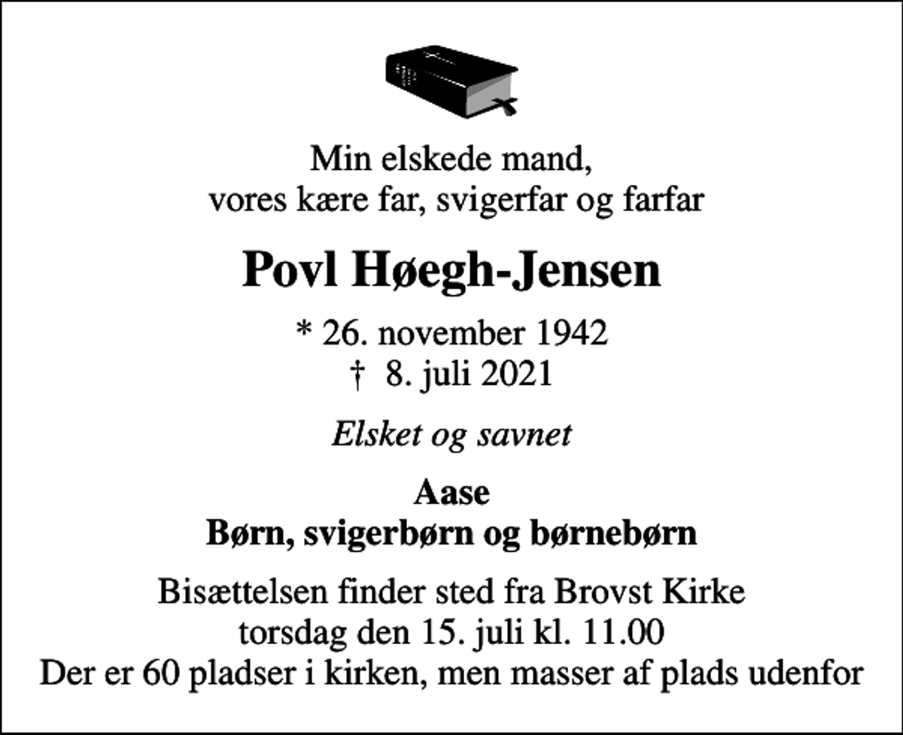 <p>Min elskede mand, vores kære far, svigerfar og farfar<br />Povl Høegh-Jensen<br />* 26. november 1942<br />✝ 8. juli 2021<br />Elsket og savnet<br />Aase Børn, svigerbørn og børnebørn<br />Bisættelsen finder sted fra Brovst Kirke torsdag den 15. juli kl. 11.00 Der er 60 pladser i kirken, men masser af plads udenfor</p>