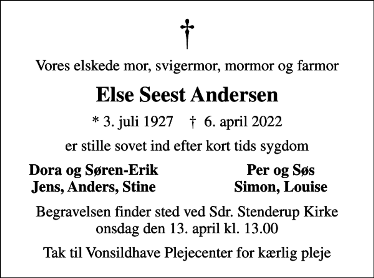<p>Vores elskede mor, svigermor, mormor og farmor<br />Else Seest Andersen<br />* 3. juli 1927 ✝ 6. april 2022<br />er stille sovet ind efter kort tids sygdom<br />Dora og Søren-Erik<br />Per og Søs<br />Jens, Anders, Stine<br />Simon, Louise<br />Begravelsen finder sted ved Sdr. Stenderup Kirke onsdag den 13. april kl. 13.00<br />Tak til Vonsildhave Plejecenter for kærlig pleje</p>