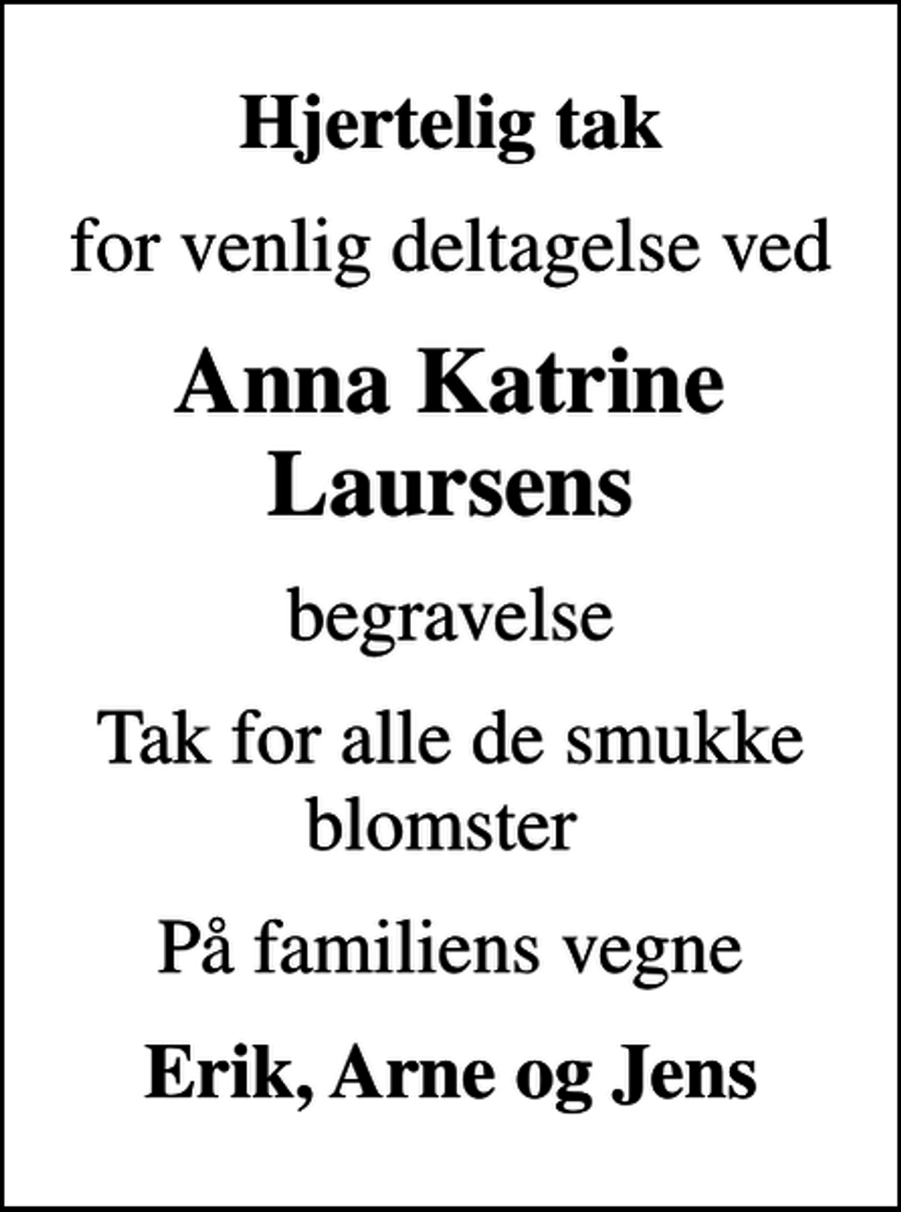 <p>Hjertelig tak<br />for venlig deltagelse ved<br />Anna Katrine Laursens<br />begravelse<br />Tak for alle de smukke blomster<br />På familiens vegne<br />Erik, Arne og Jens</p>