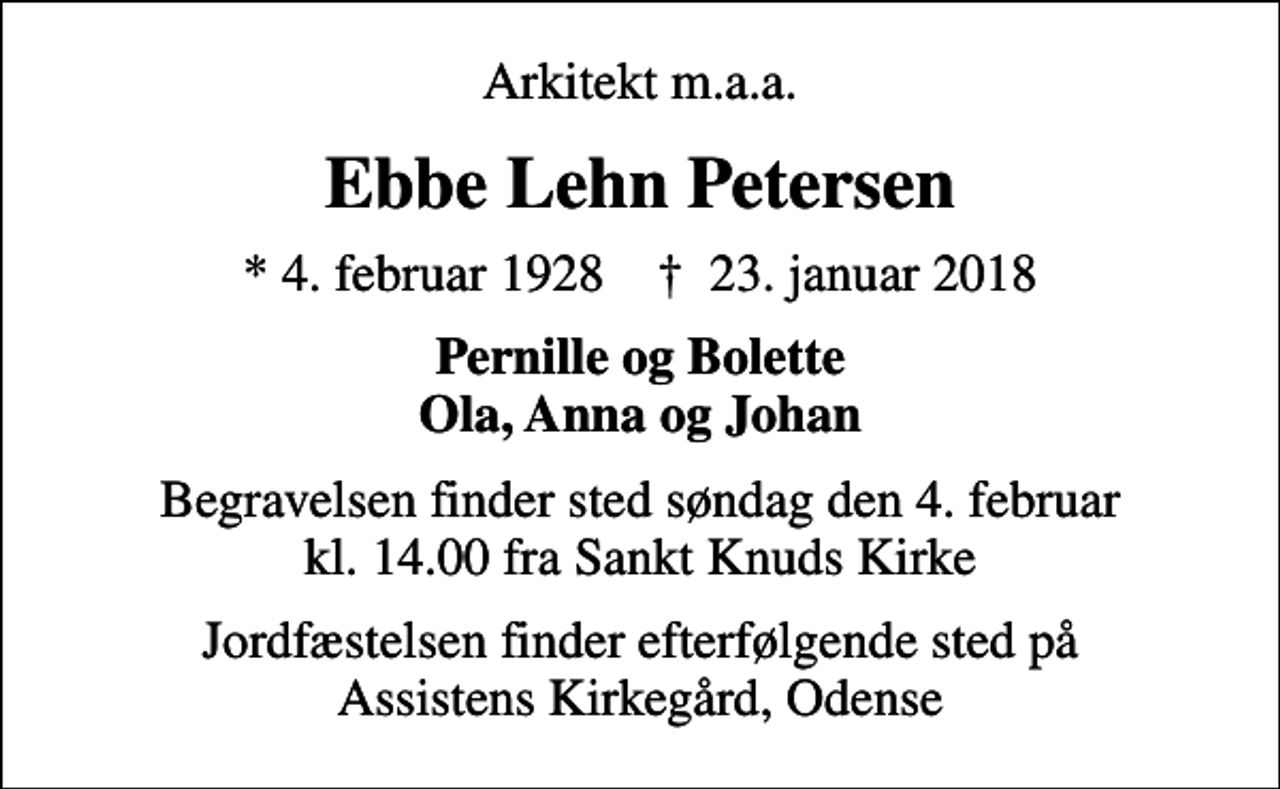 <p>Arkitekt m.a.a.<br />Ebbe Lehn Petersen<br />* 4. februar 1928 ✝ 23. januar 2018<br />Pernille og Bolette Ola, Anna og Johan<br />Begravelsen finder sted søndag den 4. februar kl. 14.00 fra Sankt Knuds Kirke<br />Jordfæstelsen finder efterfølgende sted på Assistens Kirkegård, Odense</p>