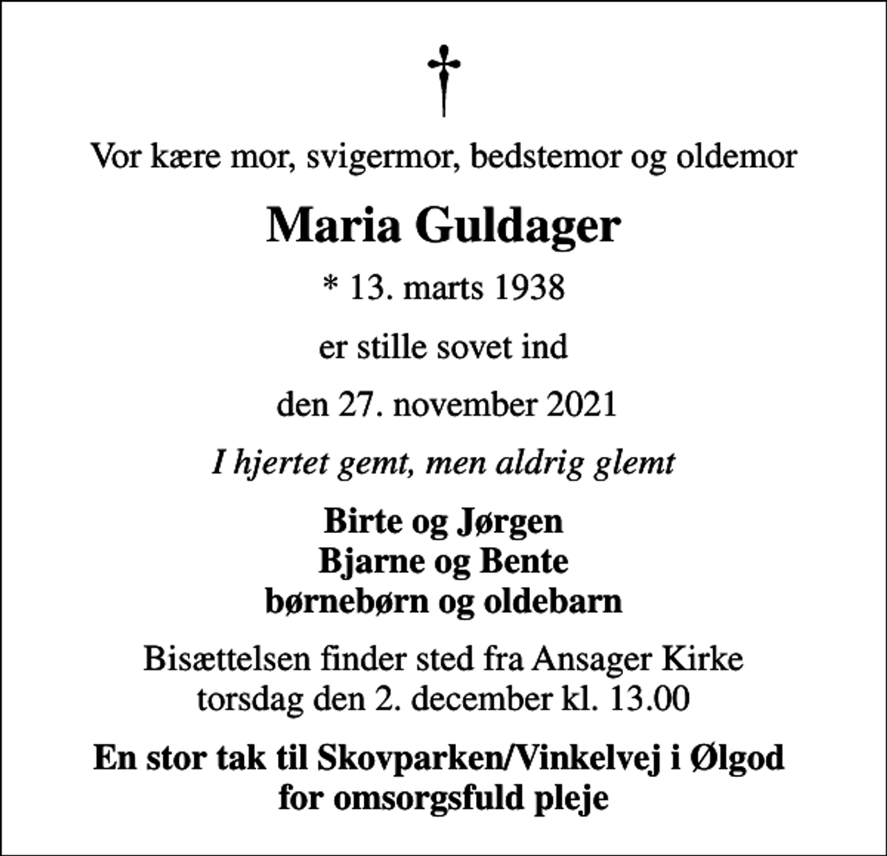 <p>Vor kære mor, svigermor, bedstemor og oldemor<br />Maria Guldager<br />* 13. marts 1938<br />er stille sovet ind<br />den 27. november 2021<br />I hjertet gemt, men aldrig glemt<br />Birte og Jørgen Bjarne og Bente børnebørn og oldebarn<br />Bisættelsen finder sted fra Ansager Kirke torsdag den 2. december kl. 13.00<br />En stor tak til Skovparken/Vinkelvej i Ølgod for omsorgsfuld pleje</p>