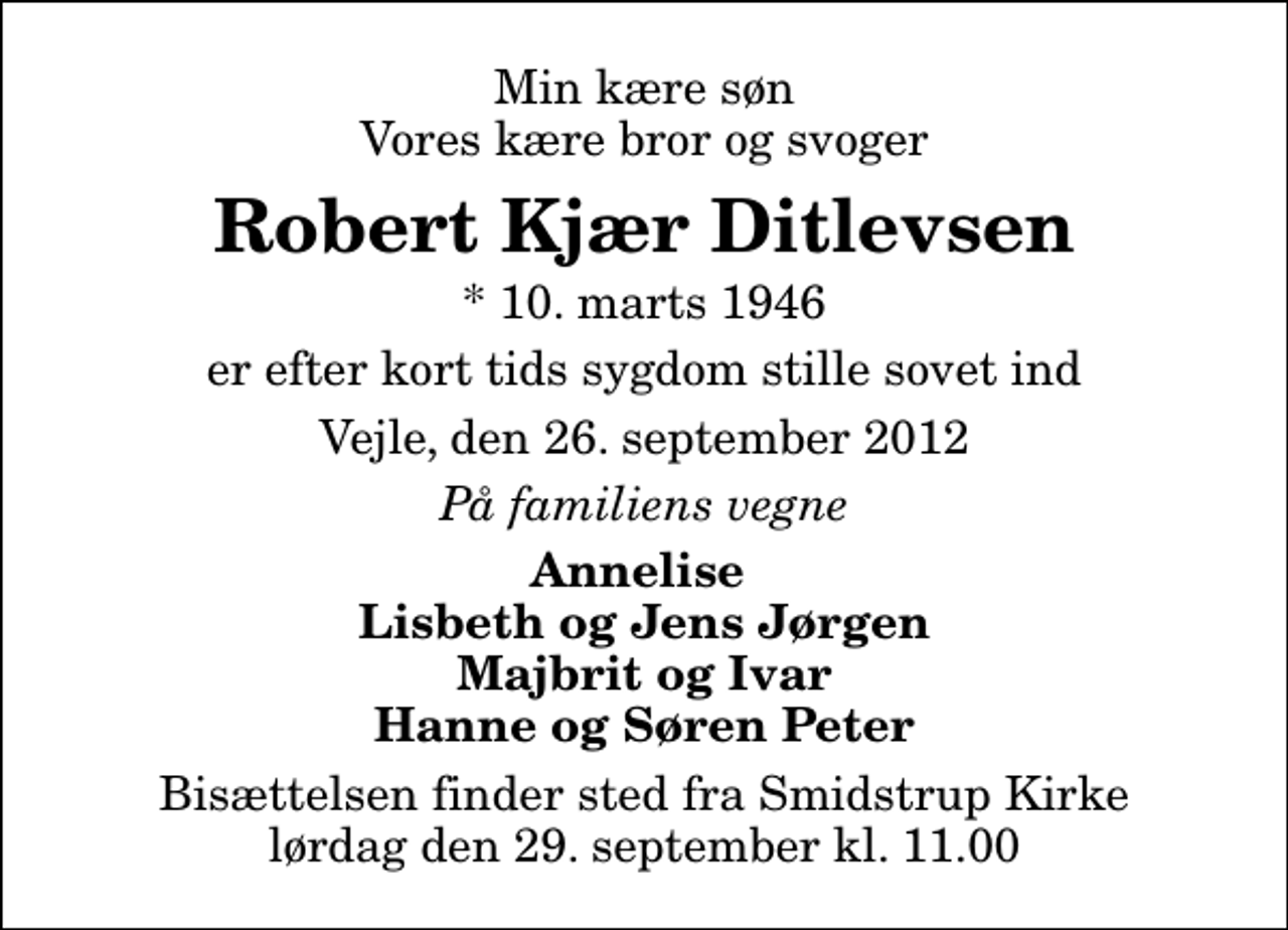 <p>Min kære søn Vores kære bror og svoger<br />Robert Kjær Ditlevsen<br />* 10. marts 1946<br />er efter kort tids sygdom stille sovet ind<br />Vejle, den 26. september 2012<br />På familiens vegne<br />Annelise Lisbeth og Jens Jørgen Majbrit og Ivar Hanne og Søren Peter<br />Bisættelsen finder sted fra Smidstrup Kirke lørdag den 29. september kl. 11.00</p>