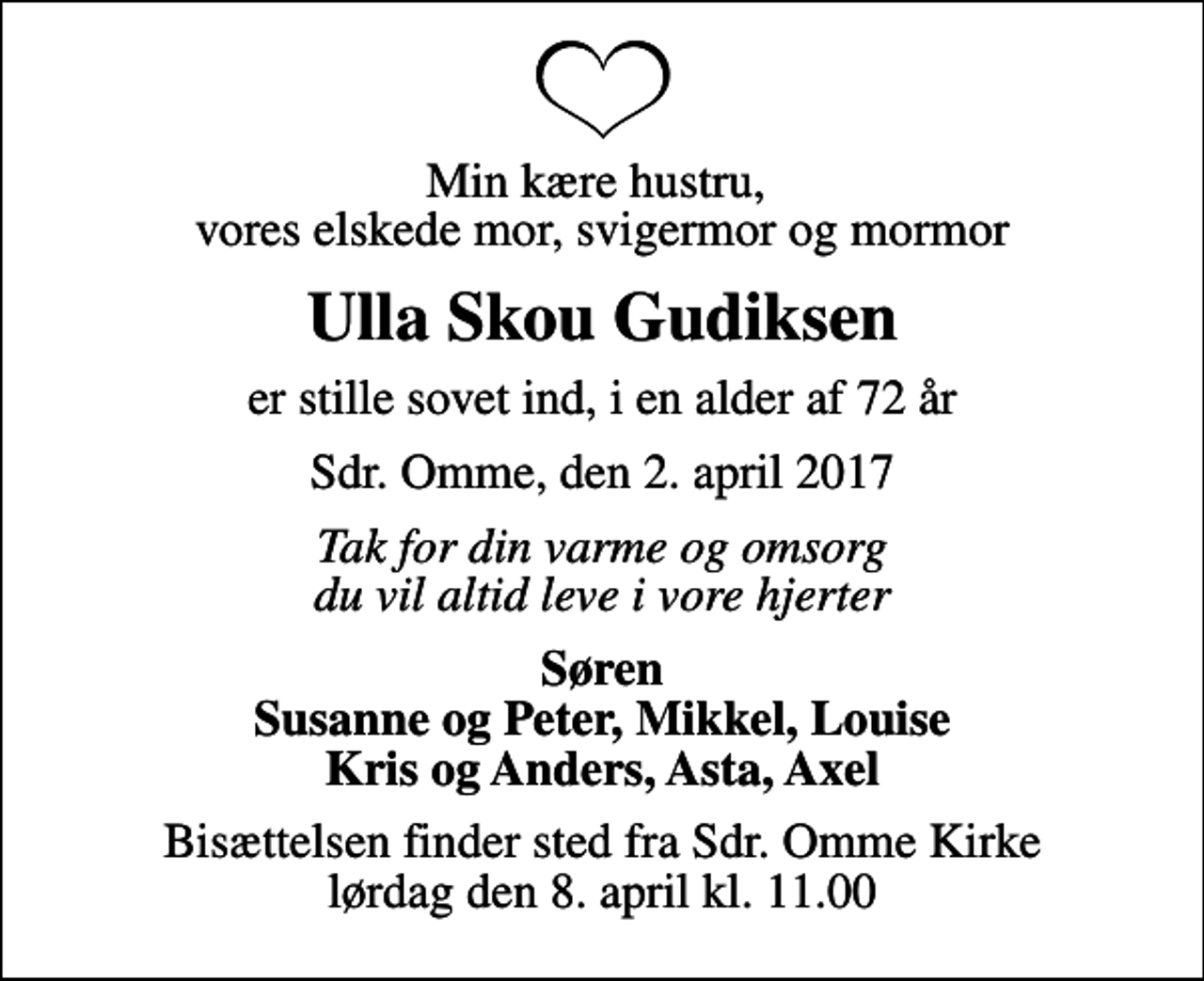 <p>Min kære hustru, vores elskede mor, svigermor og mormor<br />Ulla Skou Gudiksen<br />er stille sovet ind, i en alder af 72 år<br />Sdr. Omme, den 2. april 2017<br />Tak for din varme og omsorg du vil altid leve i vore hjerter<br />Søren Susanne og Peter, Mikkel, Louise Kris og Anders, Asta, Axel<br />Bisættelsen finder sted fra Sdr. Omme Kirke lørdag den 8. april kl. 11.00</p>