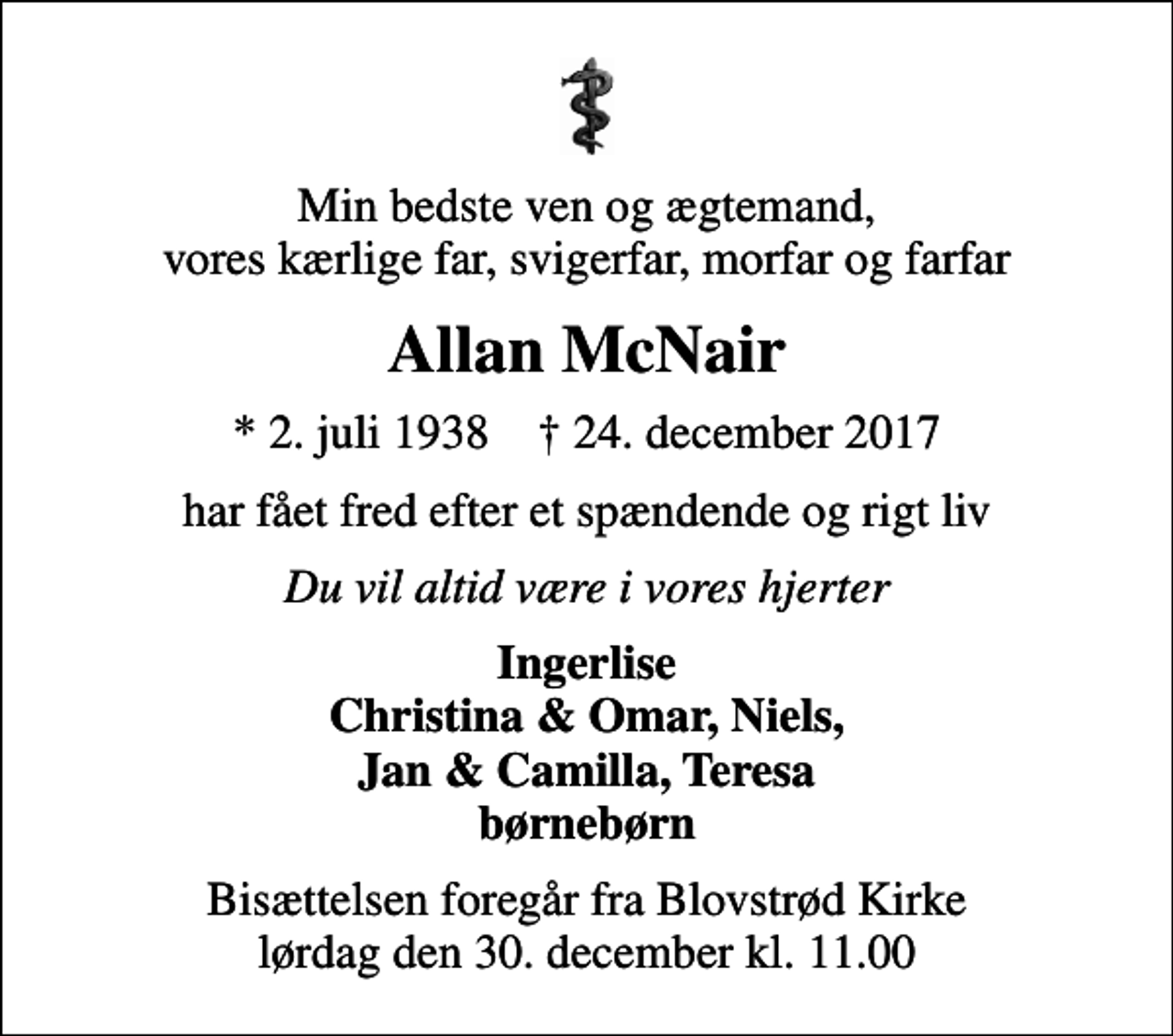 <p>Min bedste ven og ægtemand, vores kærlige far, svigerfar, morfar og farfar<br />Allan McNair<br />* 2. juli 1938 ✝ 24. december 2017<br />har fået fred efter et spændende og rigt liv<br />Du vil altid være i vores hjerter<br />Ingerlise Christina &amp; Omar, Niels, Jan &amp; Camilla, Teresa børnebørn<br />Bisættelsen foregår fra Blovstrød Kirke lørdag den 30. december kl. 11.00</p>