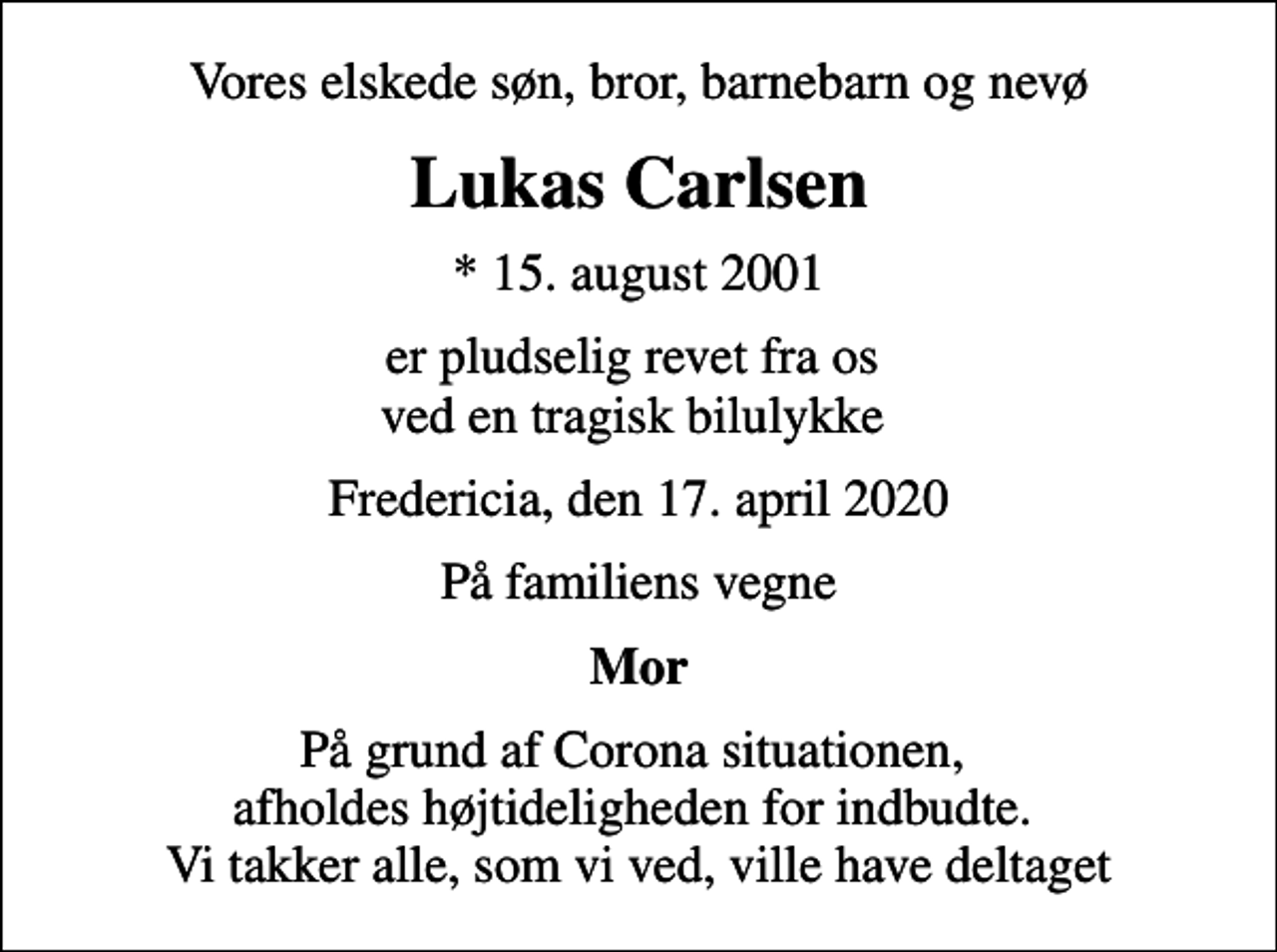 <p>Vores elskede søn, bror, barnebarn og nevø<br />Lukas Carlsen<br />* 15. august 2001<br />er pludselig revet fra os ved en tragisk bilulykke<br />Fredericia, den 17. april 2020<br />På familiens vegne<br />Mor<br />På grund af Corona situationen, afholdes højtideligheden for indbudte. Vi takker alle, som vi ved, ville have deltaget</p>