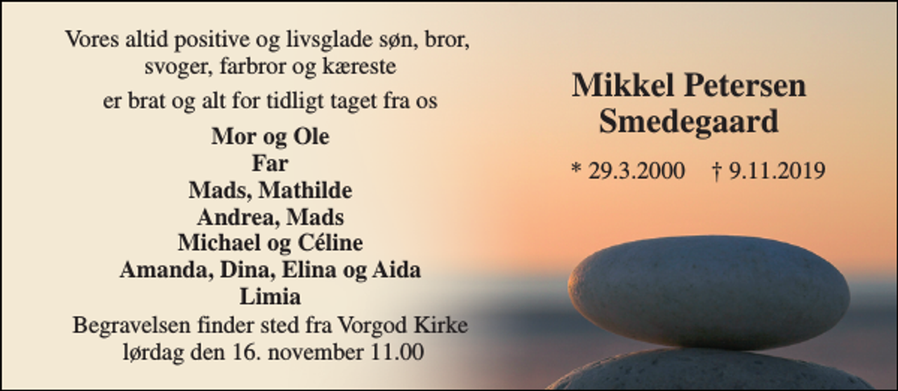 <p>Vores altid positive og livsglade søn, bror, svoger, farbror og kæreste<br />er brat og alt for tidligt taget fra os<br />Mor og Ole Far Mads, Mathilde Andrea, Mads Michael og Céline Amanda, Dina, Elina og Aida Limia<br />Begravelsen​ finder sted fra Vorgod Kirke lørdag den 16. november​ 11.00<br />*​ 29.3.2000<br />†​ 9.11.2019​<br />Mikkel Petersen Smedegaard​</p>