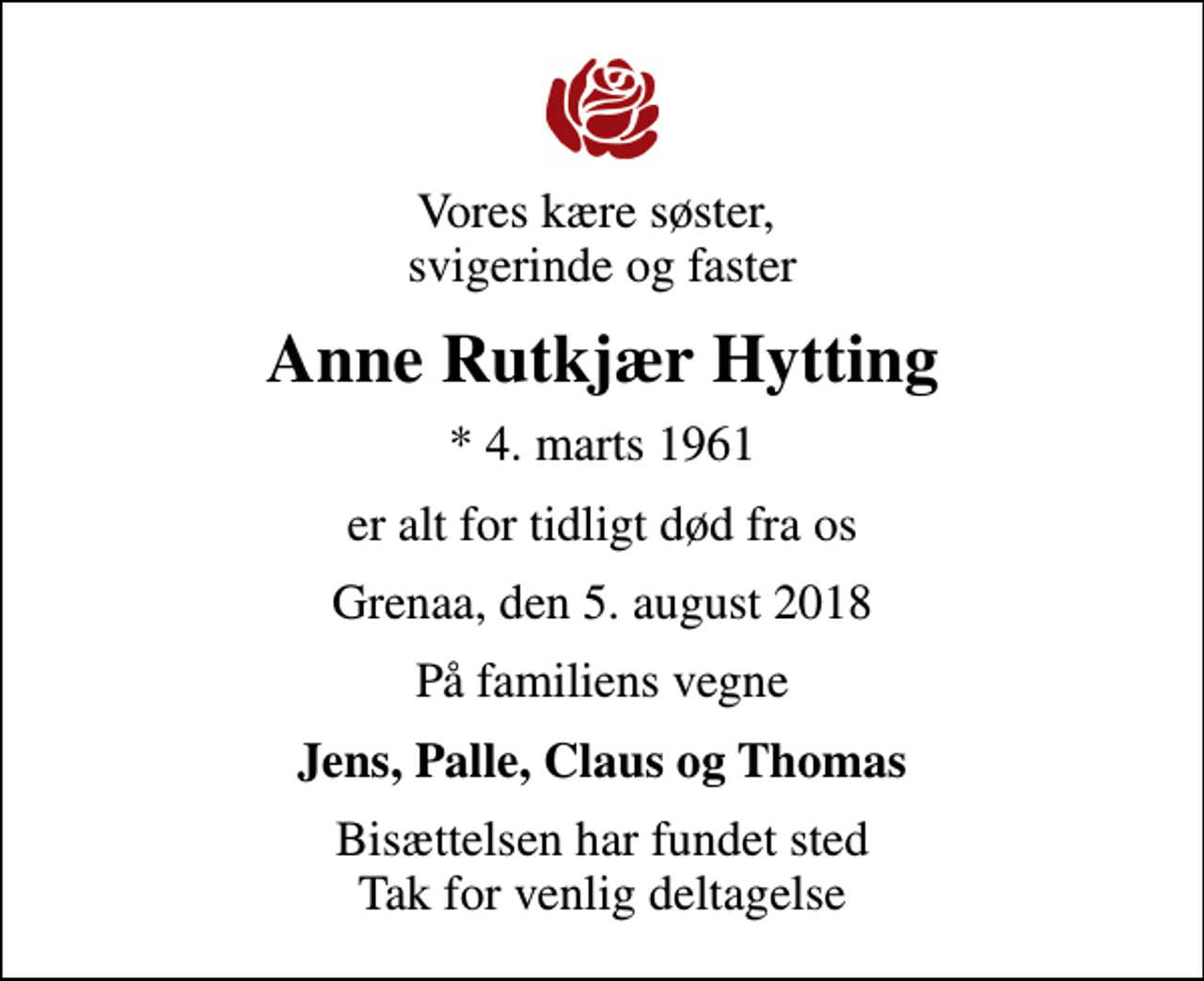 <p>Vores kære søster, svigerinde og faster<br />Anne Rutkjær Hytting<br />* 4. marts 1961<br />er alt for tidligt død fra os<br />Grenaa, den 5. august 2018<br />På familiens vegne<br />Jens, Palle, Claus og Thomas<br />Bisættelsen har fundet sted Tak for venlig deltagelse</p>