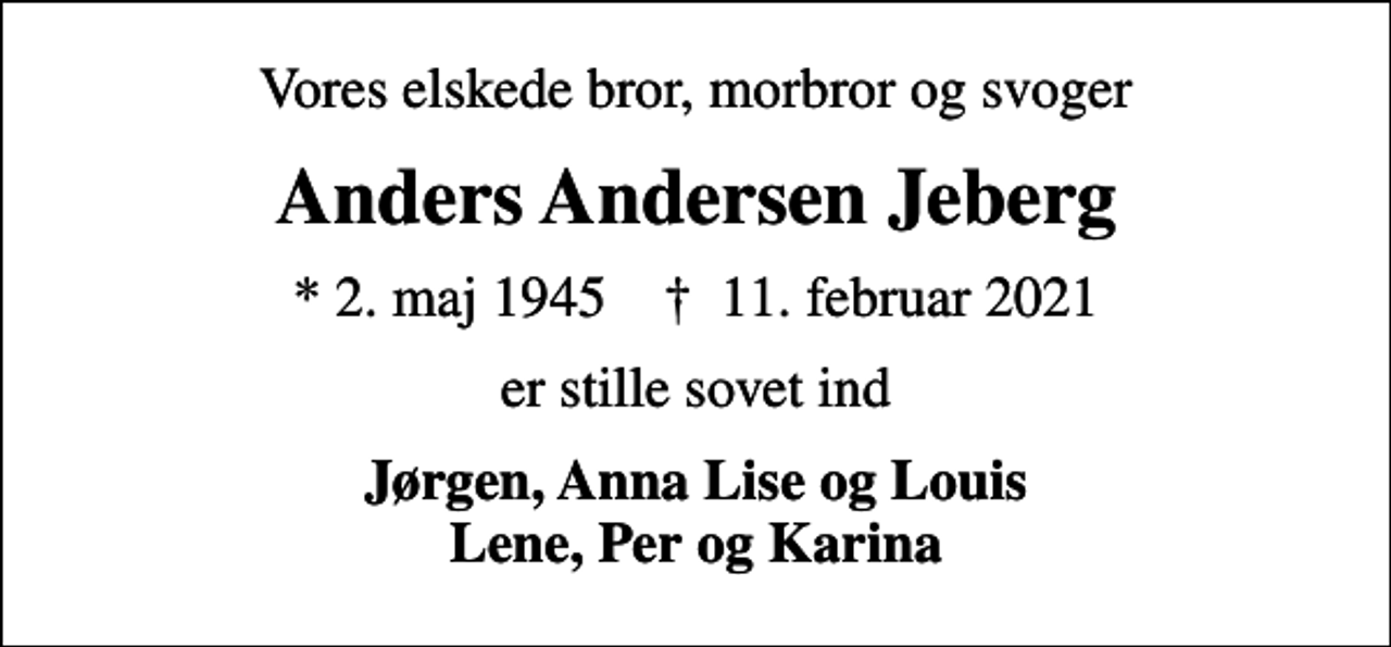 <p>Vores elskede bror, morbror og svoger<br />Anders Andersen Jeberg<br />* 2. maj 1945 ✝ 11. februar 2021<br />er stille sovet ind<br />Jørgen, Anna Lise og Louis Lene, Per og Karina</p>