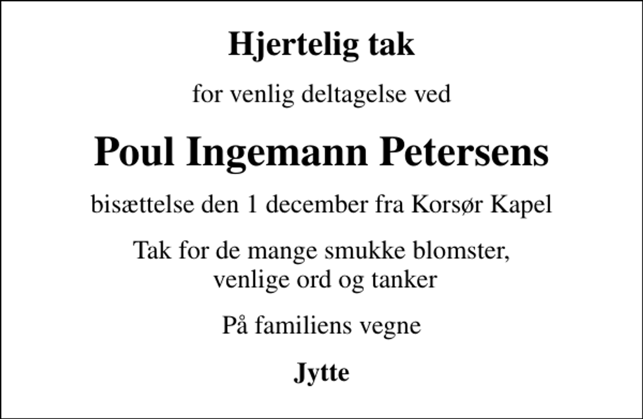 <p>Hjertelig tak<br />for venlig deltagelse ved<br />Poul Ingemann Petersens<br />bisættelse den 1 december fra Korsør Kapel<br />Tak for de mange smukke blomster, venlige ord og tanker<br />På familiens vegne<br />Jytte</p>