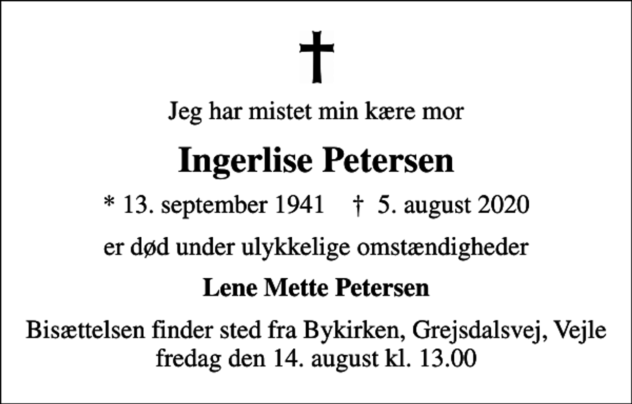 <p>Jeg har mistet min kære mor<br />Ingerlise Petersen<br />* 13. september 1941 ✝ 5. august 2020<br />er død under ulykkelige omstændigheder<br />Lene Mette Petersen<br />Bisættelsen finder sted fra Bykirken, Grejsdalsvej, Vejle fredag den 14. august kl. 13.00</p>