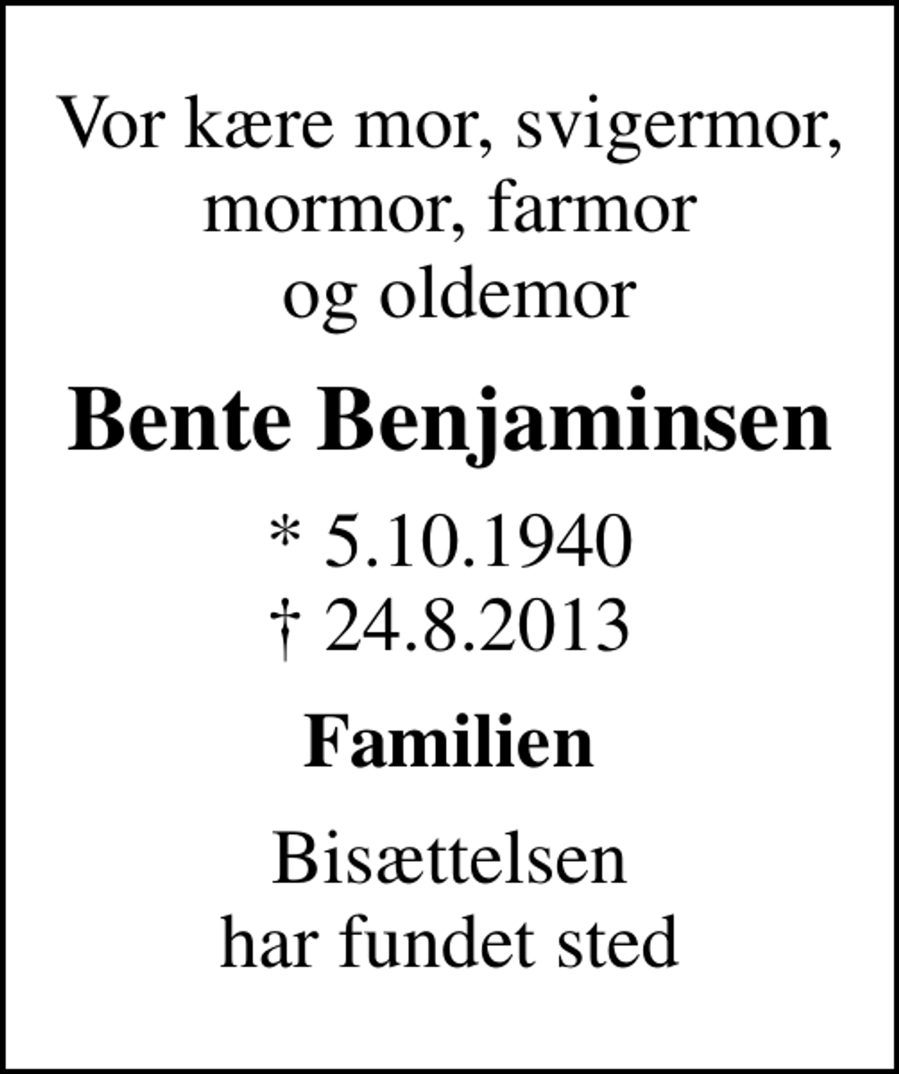 <p>Vor kære mor, svigermor, mormor, farmor og oldemor<br />Bente Benjaminsen<br />* 5.10.1940<br />✝ 24.8.2013<br />Familien<br />Bisættelsen har fundet sted</p>