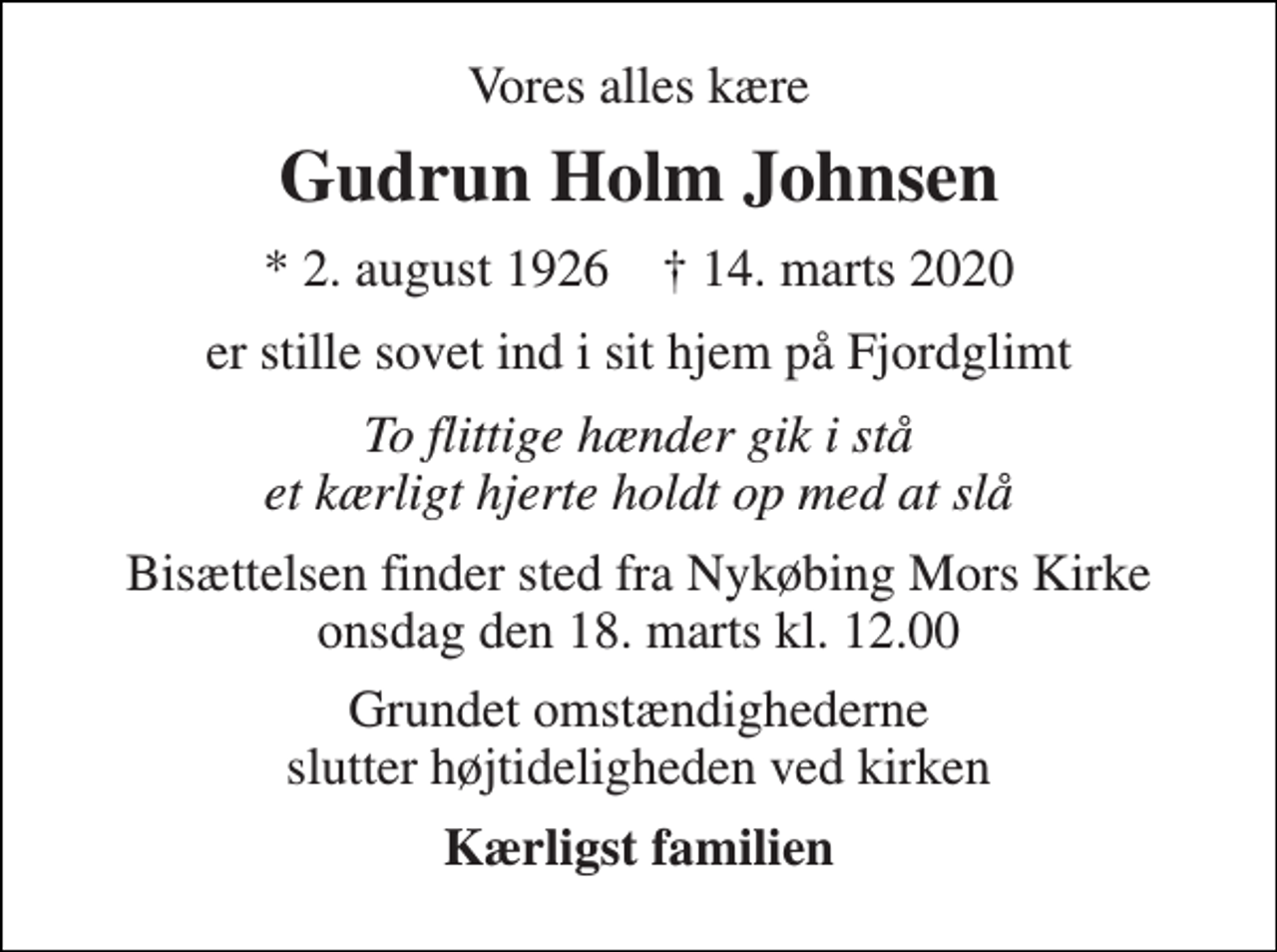 <p>Vores alles kære<br />Gudrun Holm Johnsen<br />*​ 2. august 1926​ †​ 14. marts 2020<br />er stille sovet ind i sit hjem på Fjordglimt<br />To flittige hænder gik i stå et kærligt hjerte holdt op med at slå<br />Bisættelsen​ finder sted fra Nykøbing Mors Kirke​ onsdag den 18. marts​ kl. 12.00<br />Grundet omstændighederne slutter højtideligheden ved kirken<br />Kærligst familien</p>
